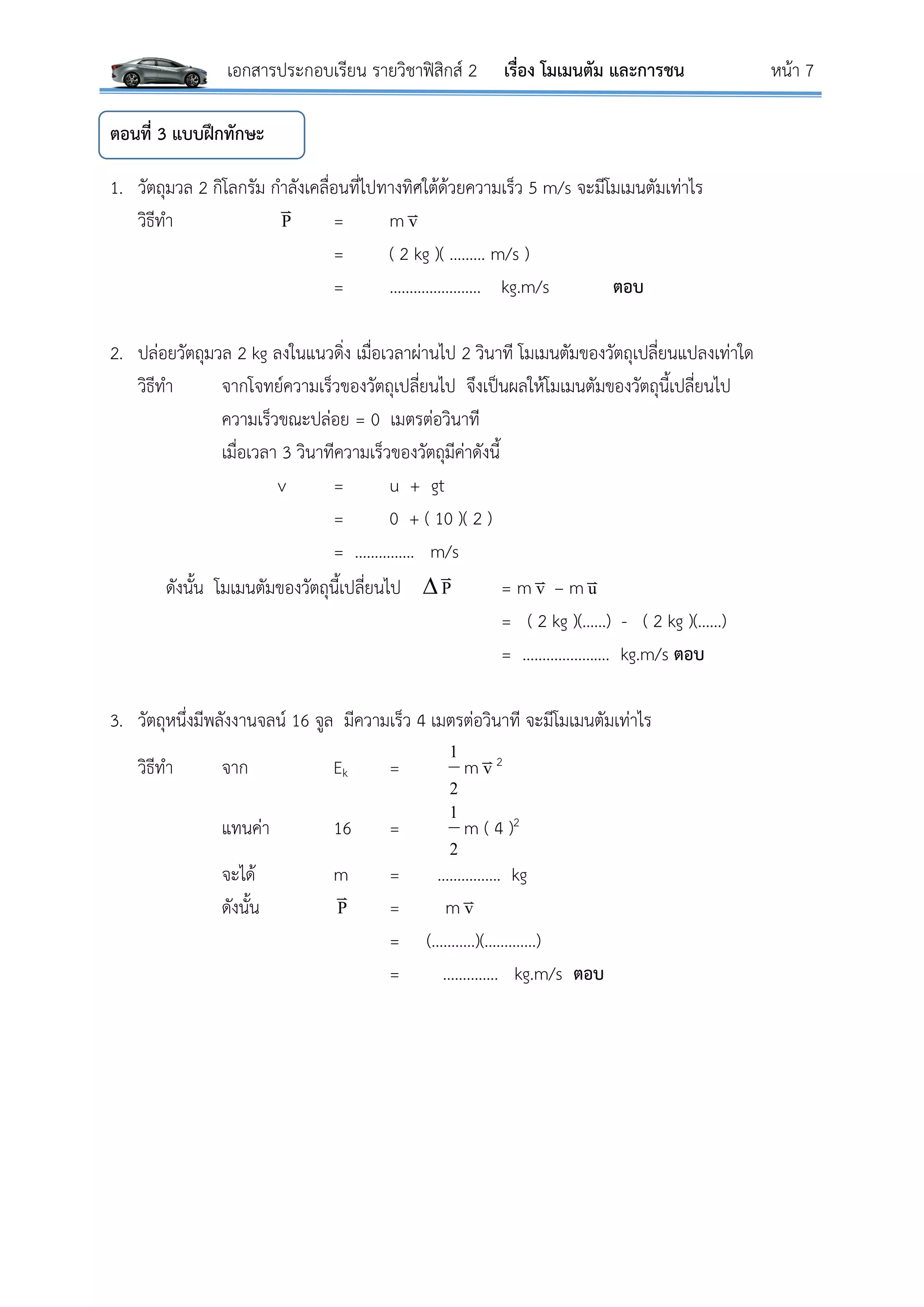 เอกสารประกอบเรียน รายวิชาฟิสิกส์ 2 เรื่อง โมเมนตัม และการชน หน้า 7
ตอนที่ 3 แบบฝึกทักษะ
1. วัตถุมวล 2 กิโลกรัม กาลังเคลื่อนที่ไปทางทิศใต้ด้วยความเร็ว 5 m/s จะมีโมเมนตัมเท่าไร
วิธีทา P

= m v
= ( 2 kg )( ……… m/s )
= ………………….. kg.m/s ตอบ
2. ปล่อยวัตถุมวล 2 kg ลงในแนวดิ่ง เมื่อเวลาผ่านไป 2 วินาที โมเมนตัมของวัตถุเปลี่ยนแปลงเท่าใด
วิธีทา จากโจทย์ความเร็วของวัตถุเปลี่ยนไป จึงเป็นผลให้โมเมนตัมของวัตถุนี้เปลี่ยนไป
ความเร็วขณะปล่อย = 0 เมตรต่อวินาที
เมื่อเวลา 3 วินาทีความเร็วของวัตถุมีค่าดังนี้
v = u + gt
= 0 + ( 10 )( 2 )
= …………… m/s
ดังนั้น โมเมนตัมของวัตถุนี้เปลี่ยนไป  P

= m v – m u
= ( 2 kg )(……) - ( 2 kg )(……)
= …………………. kg.m/s ตอบ
3. วัตถุหนึ่งมีพลังงานจลน์ 16 จูล มีความเร็ว 4 เมตรต่อวินาที จะมีโมเมนตัมเท่าไร
วิธีทา จาก Ek =
2
1
m v2
แทนค่า 16 =
2
1
m ( 4 )2
จะได้ m = ……………. kg
ดังนั้น P

= m v
= (………..)(………….)
= ………….. kg.m/s ตอบ
 