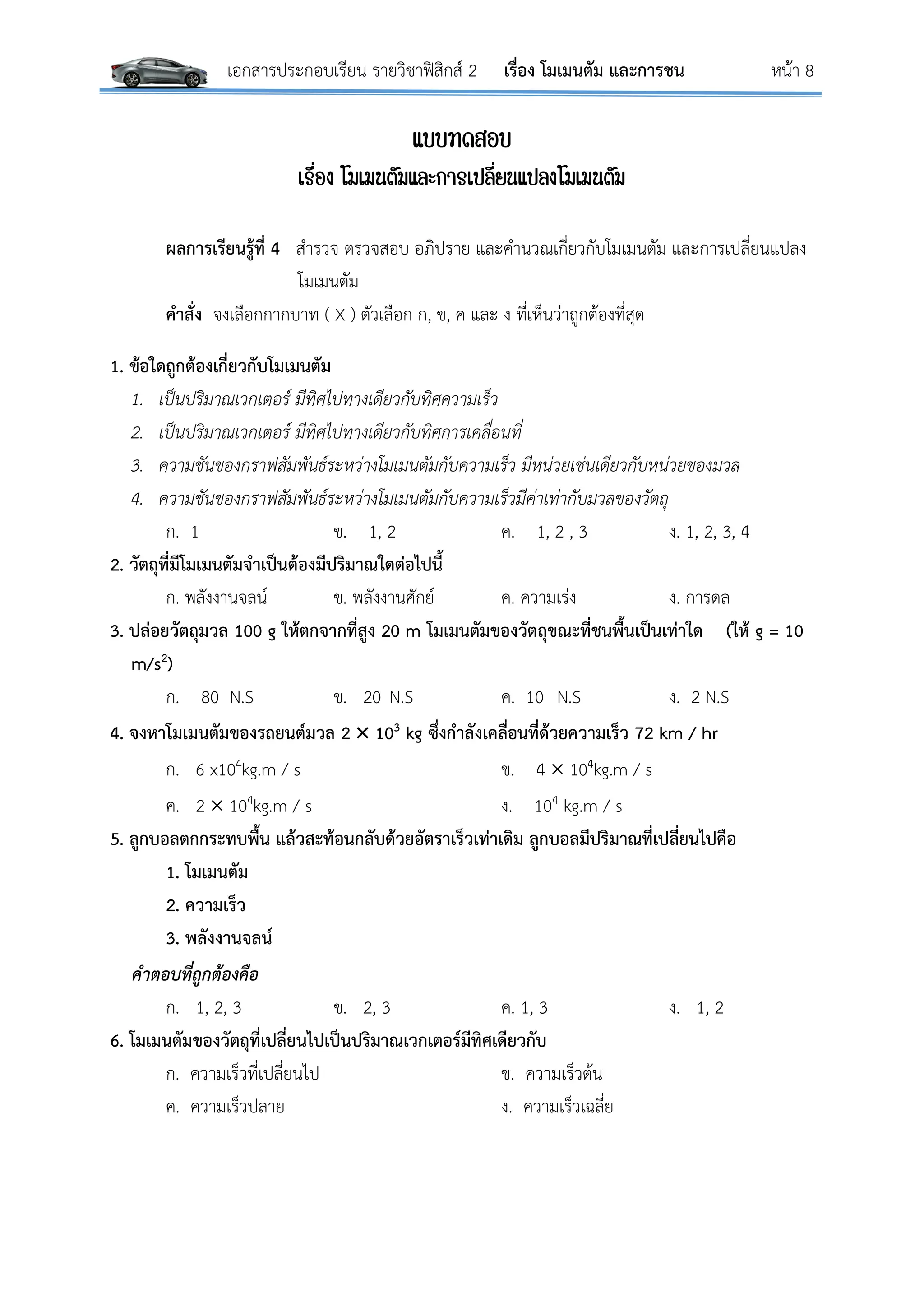เอกสารประกอบเรียน รายวิชาฟิสิกส์ 2 เรื่อง โมเมนตัม และการชน หน้า 8
แบบทดสอบ
เรื่อง โมเมนตัมและการเปลี่ยนแปลงโมเมนตัม
ผลการเรียนรู้ที่ 4 สารวจ ตรวจสอบ อภิปราย และคานวณเกี่ยวกับโมเมนตัม และการเปลี่ยนแปลง
โมเมนตัม
คาสั่ง จงเลือกกากบาท ( X ) ตัวเลือก ก, ข, ค และ ง ที่เห็นว่าถูกต้องที่สุด
1. ข้อใดถูกต้องเกี่ยวกับโมเมนตัม
1. เป็นปริมาณเวกเตอร์ มีทิศไปทางเดียวกับทิศความเร็ว
2. เป็นปริมาณเวกเตอร์ มีทิศไปทางเดียวกับทิศการเคลื่อนที่
3. ความชันของกราฟสัมพันธ์ระหว่างโมเมนตัมกับความเร็ว มีหน่วยเช่นเดียวกับหน่วยของมวล
4. ความชันของกราฟสัมพันธ์ระหว่างโมเมนตัมกับความเร็วมีค่าเท่ากับมวลของวัตถุ
ก. 1 ข. 1, 2 ค. 1, 2 , 3 ง. 1, 2, 3, 4
2. วัตถุที่มีโมเมนตัมจาเป็นต้องมีปริมาณใดต่อไปนี้
ก. พลังงานจลน์ ข. พลังงานศักย์ ค. ความเร่ง ง. การดล
3. ปล่อยวัตถุมวล 100 g ให้ตกจากที่สูง 20 m โมเมนตัมของวัตถุขณะที่ชนพื้นเป็นเท่าใด (ให้ g = 10
m/s2)
ก. 80 N.S ข. 20 N.S ค. 10 N.S ง. 2 N.S
4. จงหาโมเมนตัมของรถยนต์มวล 2  103 kg ซึ่งกาลังเคลื่อนที่ด้วยความเร็ว 72 km / hr
ก. 6 x104kg.m / s ข. 4  104kg.m / s
ค. 2  104kg.m / s ง. 104 kg.m / s
5. ลูกบอลตกกระทบพื้น แล้วสะท้อนกลับด้วยอัตราเร็วเท่าเดิม ลูกบอลมีปริมาณที่เปลี่ยนไปคือ
1. โมเมนตัม
2. ความเร็ว
3. พลังงานจลน์
คำตอบที่ถูกต้องคือ
ก. 1, 2, 3 ข. 2, 3 ค. 1, 3 ง. 1, 2
6. โมเมนตัมของวัตถุที่เปลี่ยนไปเป็นปริมาณเวกเตอร์มีทิศเดียวกับ
ก. ความเร็วที่เปลี่ยนไป ข. ความเร็วต้น
ค. ความเร็วปลาย ง. ความเร็วเฉลี่ย
 