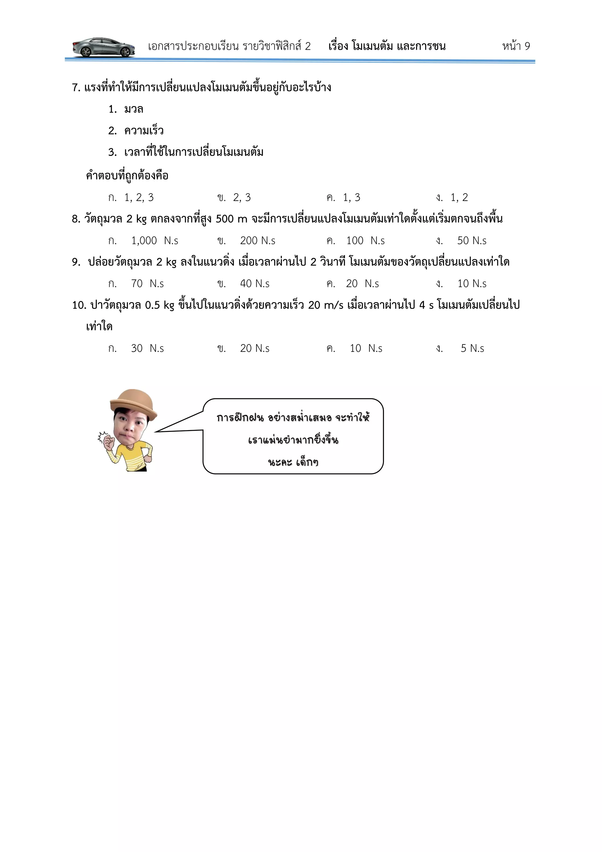 เอกสารประกอบเรียน รายวิชาฟิสิกส์ 2 เรื่อง โมเมนตัม และการชน หน้า 9
7. แรงที่ทาให้มีการเปลี่ยนแปลงโมเมนตัมขึ้นอยู่กับอะไรบ้าง
1. มวล
2. ความเร็ว
3. เวลาที่ใช้ในการเปลี่ยนโมเมนตัม
คาตอบที่ถูกต้องคือ
ก. 1, 2, 3 ข. 2, 3 ค. 1, 3 ง. 1, 2
8. วัตถุมวล 2 kg ตกลงจากที่สูง 500 m จะมีการเปลี่ยนแปลงโมเมนตัมเท่าใดตั้งแต่เริ่มตกจนถึงพื้น
ก. 1,000 N.s ข. 200 N.s ค. 100 N.s ง. 50 N.s
9. ปล่อยวัตถุมวล 2 kg ลงในแนวดิ่ง เมื่อเวลาผ่านไป 2 วินาที โมเมนตัมของวัตถุเปลี่ยนแปลงเท่าใด
ก. 70 N.s ข. 40 N.s ค. 20 N.s ง. 10 N.s
10. ปาวัตถุมวล 0.5 kg ขึ้นไปในแนวดิ่งด้วยความเร็ว 20 m/s เมื่อเวลาผ่านไป 4 s โมเมนตัมเปลี่ยนไป
เท่าใด
ก. 30 N.s ข. 20 N.s ค. 10 N.s ง. 5 N.s
การฝึกฝน อย่างสม่าเสมอ จะท่าให้
เราแม่นย่ามากยิงขึ้น
นะคะ เด็กๆ
 
