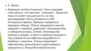  2. Ороки
 Коренные жители Сахалина. Сами называют
себя уйльта, что означает «оленные». Орокский
язык не имеет письменности, на нем
разговаривает почти половина из 295
оставшихся ороков. Ороками народность
прозвали японцы. Уйльта занимаются охотой –
морской и таежной, рыбалкой, оленеводством
и собирательством. Сейчас оленеводство
пришло в упадок, а охота и рыбалка находятся
под угрозой из-за нефтяных разработок и
проблем с землями. Ученые оценивают
перспективы дальнейшего существования
народности с большой осторожностью.
 