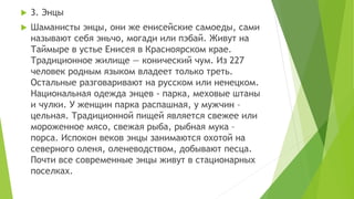  3. Энцы
 Шаманисты энцы, они же енисейские самоеды, сами
называют себя эньчо, могади или пэбай. Живут на
Таймыре в устье Енисея в Красноярском крае.
Традиционное жилище — конический чум. Из 227
человек родным языком владеет только треть.
Остальные разговаривают на русском или ненецком.
Национальная одежда энцев - парка, меховые штаны
и чулки. У женщин парка распашная, у мужчин –
цельная. Традиционной пищей является свежее или
мороженное мясо, свежая рыба, рыбная мука –
порса. Испокон веков энцы занимаются охотой на
северного оленя, оленеводством, добывают песца.
Почти все современные энцы живут в стационарных
поселках.
 