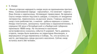  5. Ижора
 Финно-угорская народность ижора жила на одноименном притоке
Невы. Самоназвание народа - каръялайшт, что означает «карелы».
Язык близок к карельскому. Исповедуют православие. Во времена
Смуты ижоры попали под власть шведов, и спасаясь от внедрения
лютеранства, переселились на русские земли. Главным занятием
ижор стало рыболовство, а именно - добыча корюшки и салаки.
Ижоры плотничали, занимались ткачеством и корзиноплетением. В
середине XIX века в Петербургской и в Выборгской губерниях
проживало 18000 ижор. На численности населения
катастрофически сказались события II мировой. Часть деревень
сгорела, ижоры были вывезены на территорию Финляндии, а
вернувшиеся оттуда перевезены в Сибирь. Те, кто остались на
месте, растворились среди русского населения. Сейчас ижор
осталось всего 266 человек.
 