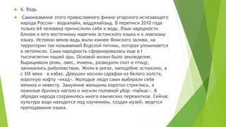  6. Водь
 Самоназвание этого православного финно-угорского исчезающего
народа России – водьялайн, ва́ддялайзыд. В переписи 2010 года
только 64 человека причислили себя к водь. Язык народности
близок к юго-восточному наречию эстонского языка и к ливскому
языку. Испокон веков водь жили южнее Финского залива, на
территории так называемой Водской пятины, которая упоминается
в летописях. Сама народность сформировалась еще в I
тысячелетии нашей эры. Основой жизни было земледелие.
Выращивали рожь, овес, ячмень, разводили скот и птицу,
занимались рыболовством. Жили в ригах, наподобие эстонских, а
с XIX века – в избах. Девушки носили сарафан из белого холста,
короткую кофту «ихад». Молодые люди сами выбирали себе
жениха и невесту. Замужние женщины коротко стриглись, а
пожилые брились наголо и носили головной убор «пайкас». В
обрядах народа сохранилось много языческих пережитков. Сейчас
культура води находится под изучением, создан музей, ведется
преподавание языка.
 