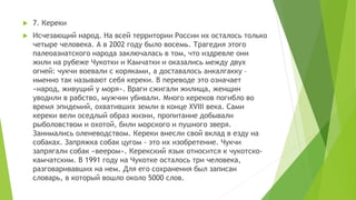  7. Кереки
 Исчезающий народ. На всей территории России их осталось только
четыре человека. А в 2002 году было восемь. Трагедия этого
палеоазиатского народа заключалась в том, что издревле они
жили на рубеже Чукотки и Камчатки и оказались между двух
огней: чукчи воевали с коряками, а доставалось анкалгакку –
именно так называют себя кереки. В переводе это означает
«народ, живущий у моря». Враги сжигали жилища, женщин
уводили в рабство, мужчин убивали. Много кереков погибло во
время эпидемий, охвативших земли в конце XVIII века. Сами
кереки вели оседлый образ жизни, пропитание добывали
рыболовством и охотой, били морского и пушного зверя.
Занимались оленеводством. Кереки внесли свой вклад в езду на
собаках. Запряжка собак цугом - это их изобретение. Чукчи
запрягали собак «веером». Керекский язык относится к чукотско-
камчатским. В 1991 году на Чукотке осталось три человека,
разговаривавших на нем. Для его сохранения был записан
словарь, в который вошло около 5000 слов.
 