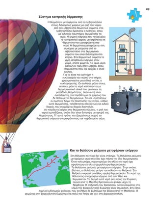 49
Σύστηµα κεντρικής θέρµανσης
Η θερμότητα μεταφέρεται από το λεβητοστάσιο
στους διάφορους χώρους με ροή του νερού
από τον λέβητα στα θεμαντικά σώματα. Στο
λεβητοστάσιο βρίσκεται ο λέβητας, όπου
με ειδικούς καυστήρες θερμαίνεται το
νερό. Η χημική ενέργεια του πετρελαίου
ή του φυσικού αερίου μετατρέπεται σε
θερμότητα που μεταφέρεται στο
νερό. Η θερμότητα μεταφέρεται στη
συνέχεια με ρεύματα από το
λεβητοστάσιο στα θερμαντικά
σώματα που είναι διάσπαρτα στο
κτήριο. Στα θερμαντικά σώματα το
νερό αποβάλλει ενέργεια στον
χώρο, οπότε ψύχεται. Το κρύο νερό
καταλήγει πάλι στον λέβητα, όπου
θερμαίνεται πάλι και αρχίζει ο ίδιος
κύκλος.
Για να είναι πιο γρήγορη η
κυκλοφορία του νερού στο κτήριο,
χρησιμοποιείται μια ειδική αντλία, ο
κυκλοφορητής. Οι σωλήνες μέσα στους
οποίους ρέει το νερό καλύπτονται με
θερμομονωτικά υλικά που μειώνουν τη
μετάδοση θερμότητας, όπου αυτή είναι
ανεπιθύμητη, για παράδειγμα σε χώρους που
δε θέλουμε να θερμάνουμε. Για να μη σπάσουν
οι σωλήνες λόγω της διαστολής του νερού, καθώς
αυτό θερμαίνεται, τοποθετείται στο δίκτυο ένα ειδικό
δοχείο, που ονομάζεται δοχείο διαστολής.
Αν παγιδευτεί αέρας στα θερμαντικά σώματα, η ροή του
νερού εμποδίζεται, οπότε δεν είναι δυνατή η μεταφορά της
θερμότητας. Γι’ αυτό πρέπει να εξαερώνουμε συχνά τα
θερμαντικά σώματα απομακρύνοντας τον παγιδευμένο αέρα.
Και τα θαλάσσια ρεύµατα µεταφέρουν ενέργεια
Στη θάλασσα το νερό δεν είναι στάσιμο. Τα θαλάσσια ρεύματα
μεταφέρουν νερό που δεν έχει πάντα την ίδια θερμοκρασία.
Όταν κολυμπάμε, παρατηρούμε ότι αλλού το νερό έχει
υψηλότερη και αλλού χαμηλότερη θερμοκρασία.
Τα θαλάσσια ρεύματα μεταφέρουν ενέργεια. Στην εικόνα
βλέπεις το θαλάσσιο ρεύμα του κόλπου του Μεξικού. Στο
Μεξικό επικρατεί συνήθως υψηλή θερμοκρασία. Το νερό της
θάλασσας απορροφά ενέργεια από τον Ήλιο και
θερμαίνεται. Το θερμό αυτό νερό ρέει προς την Ευρώπη,
περνά από τη Μεγάλη Βρετανία και φτάνει μέχρι τη
Νορβηγία. Η επίδραση του θαλάσσιου αυτού ρεύματος στο
κλίμα της βορειοδυτικής Ευρώπης είναι σημαντική. Στη νότια
Αγγλία ευδοκιμούν φοίνικες, που συνήθως δε βλέπουμε πιο βόρεια από τη Μεσόγειο. Ο
χειμώνας στη βορειοδυτική Ευρώπη είναι πολύ πιο ήπιος απ' ό,τι στη βορειοανατολική.
Σύστηµα κεντρικής θέρµανσης
Η θερμότητα μεταφέρεται από το λεβητοστάσιο
στους διάφορους χώρους με ροή του νερού
από τον λέβητα στα θεμαντικά σώματα. Στο
λεβητοστάσιο βρίσκεται ο λέβητας, όπου
με ειδικούς καυστήρες θερμαίνεται το
νερό. Η χημική ενέργεια του πετρελαίου
ή του φυσικού αερίου μετατρέπεται σε
θερμότητα που μεταφέρεται στο
νερό. Η θερμότητα μεταφέρεται στη
συνέχεια με ρεύματα από το
λεβητοστάσιο στα θερμαντικά
σώματα που είναι διάσπαρτα στο
κτήριο. Στα θερμαντικά σώματα το
νερό αποβάλλει ενέργεια στον
χώρο, οπότε ψύχεται. Το κρύο νερό
καταλήγει πάλι στον λέβητα, όπου
θερμαίνεται πάλι και αρχίζει ο ίδιος
κύκλος.
Για να είναι πιο γρήγορη η
κυκλοφορία του νερού στο κτήριο,
χρησιμοποιείται μια ειδική αντλία, ο
κυκλοφορητής. Οι σωλήνες μέσα στους
οποίους ρέει το νερό καλύπτονται με
θερμομονωτικά υλικά που μειώνουν τη
μετάδοση θερμότητας, όπου αυτή είναι
ανεπιθύμητη, για παράδειγμα σε χώρους που
δε θέλουμε να θερμάνουμε. Για να μη σπάσουν
οι σωλήνες λόγω της διαστολής του νερού, καθώς
αυτό θερμαίνεται, τοποθετείται στο δίκτυο ένα ειδικό
δοχείο, που ονομάζεται δοχείο διαστολής.
Αν παγιδευτεί αέρας στα θερμαντικά σώματα, η ροή του
νερού εμποδίζεται, οπότε δεν είναι δυνατή η μεταφορά της
θερμότητας. Γι’ αυτό πρέπει να εξαερώνουμε συχνά τα
θερμαντικά σώματα απομακρύνοντας τον παγιδευμένο αέρα.
FYSIKA ST DIM MATHITI.indb 49 1/23/2013 8:19:39 PM
 