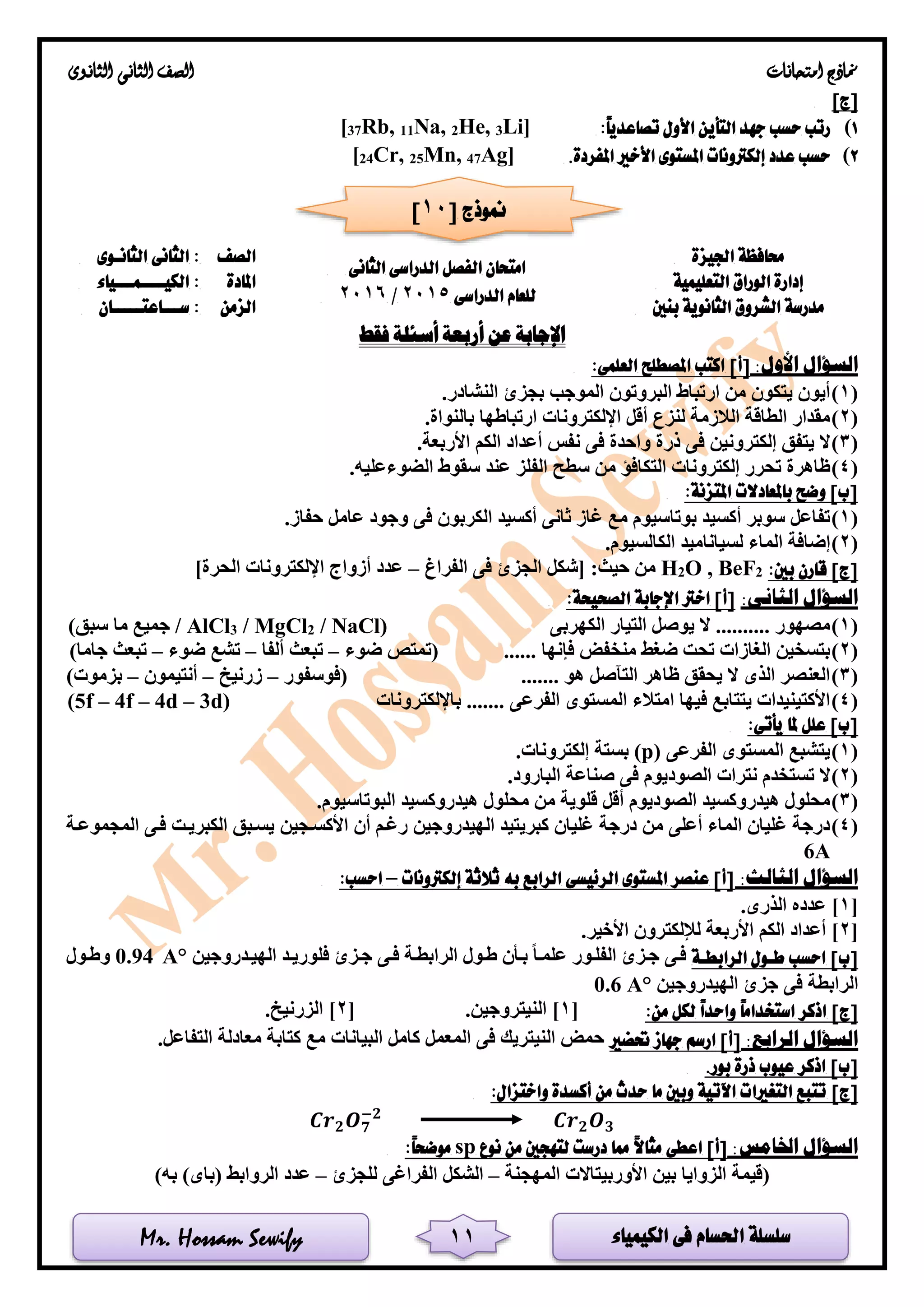 ‫الكيمياء‬ ‫فى‬ ‫احلسام‬ ‫سلسلة‬Mr. Hossam Sewify
‫امتحانات‬ ‫مناذج‬‫الثانوى‬ ‫الثانى‬ ‫الصف‬
11
]‫[ج‬
1):ً‫ا‬‫تصاعدي‬ ‫األول‬ ‫التأين‬ ‫جهد‬ ‫حسب‬ ‫رتب‬Li]3He,2Na,11Rb,37[
2).‫املفردة‬ ‫األخري‬ ‫املستوى‬ ‫إلكرتونات‬ ‫عدد‬ ‫حسب‬Ag]47Mn,25Cr,24[
‫اجليزة‬ ‫حمافظة‬
‫الدراسى‬ ‫الفصل‬ ‫امتحان‬‫الثانى‬
‫الدراسى‬ ‫للعام‬2015/2016
‫الصف‬‫الثانـوى‬ ‫الثانى‬ :
‫إدارة‬‫الوراق‬‫التعليمية‬‫املادة‬‫الكيــــمـــياء‬ :
‫مدرسة‬‫بنني‬ ‫الثانوية‬ ‫الشروق‬‫الزمن‬‫ســـاعتـــــان‬ :
‫فقط‬ ‫أسئلة‬ ‫أربعة‬ ‫عن‬ ‫اإلجابة‬
‫ا‬ ‫السؤال‬:‫ألول‬]‫[أ‬:‫العلمى‬ ‫املصطلح‬ ‫اكتب‬
(1).‫النشادر‬ ‫بجزئ‬ ‫الموجب‬ ‫البروتون‬ ‫ارتباط‬ ‫من‬ ‫يتكون‬ ‫أيون‬
(2).‫بالنواة‬ ‫ارتباطها‬ ‫اإللكترونات‬ ‫أقل‬ ‫لنزع‬ ‫الالزمة‬ ‫الطاقة‬ ‫مقدار‬
(3).‫األربعة‬ ‫الكم‬ ‫أعداد‬ ‫نفس‬ ‫فى‬ ‫واحدة‬ ‫ذرة‬ ‫فى‬ ‫إلكترونين‬ ‫يتفق‬ ‫ال‬
(4)‫الضوء‬ ‫سقوط‬ ‫عند‬ ‫الفلز‬ ‫سطح‬ ‫من‬ ‫التكافؤ‬ ‫إلكترونات‬ ‫تحرر‬ ‫ظاهرة‬.‫عليه‬
:‫املتزنة‬ ‫باملعادالت‬ ‫وضح‬ ]‫[ب‬
(1).‫حفاز‬ ‫عامل‬ ‫وجود‬ ‫فى‬ ‫الكربون‬ ‫أكسيد‬ ‫ثانى‬ ‫غاز‬ ‫مع‬ ‫بوتاسيوم‬ ‫أكسيد‬ ‫سوبر‬ ‫تفاعل‬
(2).‫الكالسيوم‬ ‫لسياناميد‬ ‫الماء‬ ‫إضافة‬
:‫بني‬ ‫قارن‬ ]‫[ج‬2BeF,O2H‫الفراغ‬ ‫فى‬ ‫الجزئ‬ ‫[شكل‬ :‫حيث‬ ‫من‬–]‫الحرة‬ ‫اإللكترونات‬ ‫أزواج‬ ‫عدد‬
:‫الثانى‬ ‫السؤال‬‫ا‬ ‫اإلجابة‬ ‫اخرت‬ ]‫[أ‬:‫لصحيحة‬
(1)( ‫الكهربى‬ ‫التيار‬ ‫يوصل‬ ‫ال‬ .......... ‫مصهور‬/ NaCl2/ MgCl3AlCl)‫سبق‬ ‫ما‬ ‫جميع‬ /
(2)‫ضوء‬ ‫(تمتص‬ ...... ‫فإنها‬ ‫منخفض‬ ‫ضغط‬ ‫تحت‬ ‫الغازات‬ ‫بتسخين‬–‫ألفا‬ ‫تبعث‬–‫ضوء‬ ‫تشع‬–)‫جاما‬ ‫تبعث‬
(3)....... ‫هو‬ ‫التآصل‬ ‫ظاهر‬ ‫يحقق‬ ‫ال‬ ‫الذى‬ ‫العنصر‬‫(فوسفور‬–‫زرنيخ‬–‫أنتيمون‬–)‫بزموت‬
(4)‫باإللكترونات‬ ....... ‫الفرعى‬ ‫المستوى‬ ‫امتالء‬ ‫فيها‬ ‫يتتابع‬ ‫األكتينيدات‬(5f – 4f – 4d – 3d)
:‫يأتى‬ ‫ملا‬ ‫علل‬ ]‫[ب‬
(1)‫الفرعى‬ ‫المستوى‬ ‫يتشبع‬(p).‫إلكترونات‬ ‫بستة‬
(2)‫الص‬ ‫نترات‬ ‫تستخدم‬ ‫ال‬.‫البارود‬ ‫صناعة‬ ‫فى‬ ‫وديوم‬
(3).‫البوتاسيوم‬ ‫هيدروكسيد‬ ‫محلول‬ ‫من‬ ‫قلوية‬ ‫أقل‬ ‫الصوديوم‬ ‫هيدروكسيد‬ ‫محلول‬
(4)‫األكسلجين‬ ‫أن‬ ‫رغلم‬ ‫الهيدروجين‬ ‫كبريتيد‬ ‫غليان‬ ‫درجة‬ ‫من‬ ‫أعلى‬ ‫الماء‬ ‫غليان‬ ‫درجة‬‫المجموعلة‬ ‫فلى‬ ‫الكبريلت‬ ‫يسلبق‬
6A
:‫الثالث‬ ‫السؤال‬‫إلكرتونات‬ ‫ثالثة‬ ‫به‬ ‫الرابع‬ ‫الرئيسى‬ ‫املستوى‬ ‫عنصر‬ ]‫[أ‬–:‫احسب‬
[1‫عدد‬ ].‫الذرى‬ ‫ه‬
[2.‫األخير‬ ‫لإللكترون‬ ‫األربعة‬ ‫الكم‬ ‫أعداد‬ ]
]‫[ب‬‫الرابطـة‬ ‫طـول‬ ‫احسب‬‫الهيلدروجين‬ ‫فلوريلد‬ ‫جلزئ‬ ‫فلى‬ ‫الرابطلة‬ ‫طلول‬ ‫بلأن‬ ‫علملا‬ ‫الفللور‬ ‫جلزئ‬ ‫فلى‬°A0.94‫وطلول‬
‫الهيدروجين‬ ‫جزئ‬ ‫فى‬ ‫الرابطة‬0.6 A°
]‫[ج‬:‫من‬ ‫لكل‬ ً‫ا‬‫واحد‬ ً‫ا‬‫استخدام‬ ‫اذكر‬[1.‫النيتروجين‬ ][2‫الزرني‬ ].‫خ‬
:‫الرابع‬ ‫السؤال‬‫حتضري‬ ‫جهاز‬ ‫ارسم‬ ]‫[أ‬.‫التفاعل‬ ‫معادلة‬ ‫كتابة‬ ‫مع‬ ‫البيانات‬ ‫كامل‬ ‫المعمل‬ ‫فى‬ ‫النيتريك‬ ‫حمض‬
]‫[ب‬.‫بور‬ ‫ذرة‬ ‫عيوب‬ ‫اذكر‬
]‫[ج‬:‫واختزال‬ ‫أكسدة‬ ‫من‬ ‫حدث‬ ‫ما‬ ‫وبني‬ ‫اآلتية‬ ‫التغريات‬ ‫تتبع‬
𝑪𝒓 𝟐 𝑶 𝟕
−𝟐
𝑪𝒓 𝟐 𝑶 𝟑
:‫اخلامس‬ ‫السؤال‬‫اعطى‬ ]‫[أ‬‫نوع‬ ‫من‬ ‫لتهجني‬ ‫درست‬ ‫مما‬ ً‫ال‬‫مثا‬sp:ً‫ا‬‫موضح‬
‫المهجنة‬ ‫األوربيتاالت‬ ‫بين‬ ‫الزوايا‬ ‫(قيمة‬–‫للجزئ‬ ‫الفراغى‬ ‫الشكل‬–‫الروابط‬ ‫عدد‬(‫باى‬))‫به‬
[ ‫منوذج‬10]
 