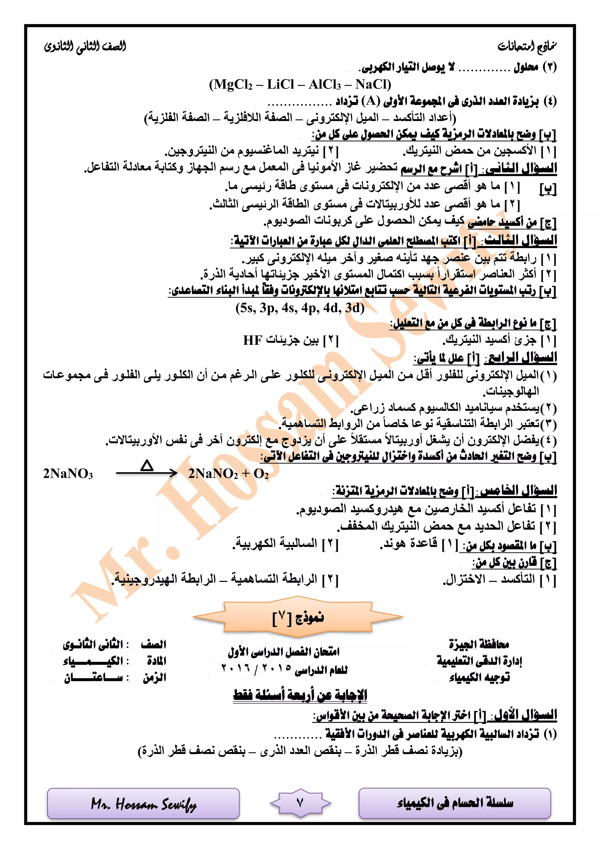 ‫الكيمياء‬ ‫فى‬ ‫احلسام‬ ‫سلسلة‬Mr. Hossam Sewify
‫امتحانات‬ ‫مناذج‬‫الثانوى‬ ‫الثانى‬ ‫الصف‬
7
(3).‫الكهربى‬ ‫التيار‬ ‫يوصل‬ ‫ال‬ ............. ‫حملول‬
(MgCl2 – LiCl – AlCl3 – NaCl)
(4)‫اجملموع‬ ‫فى‬ ‫الذرى‬ ‫العدد‬ ‫بزيادة‬‫األوىل‬ ‫ة‬(A)................ ‫تزداد‬
‫التأكسد‬ ‫(أعداد‬–‫اإللكترونى‬ ‫الميل‬–‫الالفلزية‬ ‫الصفة‬–)‫الفلزية‬ ‫الصفة‬
:‫من‬ ‫كل‬ ‫على‬ ‫احلصول‬ ‫ميكن‬ ‫كيف‬ ‫الرمزية‬ ‫باملعادالت‬ ‫وضح‬ ]‫[ب‬
[1.‫النيتريك‬ ‫حمض‬ ‫من‬ ‫األكسجين‬ ][2.‫النيتروجين‬ ‫من‬ ‫الماغنسيوم‬ ‫نيتريد‬ ]
:‫الثانى‬ ‫السؤال‬‫ال‬ ‫مع‬ ‫اشرح‬ ]‫[أ‬‫رسم‬.‫التفاعل‬ ‫معادلة‬ ‫وكتابة‬ ‫الجهاز‬ ‫رسم‬ ‫مع‬ ‫المعمل‬ ‫فى‬ ‫األمونيا‬ ‫غاز‬ ‫تحضير‬
]‫[ب‬[1.‫ما‬ ‫رئيسى‬ ‫طاقة‬ ‫مستوى‬ ‫فى‬ ‫اإللكترونات‬ ‫من‬ ‫عدد‬ ‫أقصى‬ ‫هو‬ ‫ما‬ ]
[2.‫الثالث‬ ‫الرئيسى‬ ‫الطاقة‬ ‫مستوى‬ ‫فى‬ ‫لألوربيتاالت‬ ‫عدد‬ ‫أقصى‬ ‫هو‬ ‫ما‬ ]
‫حامضى‬ ‫أكسيد‬ ‫من‬ ]‫[ج‬.‫الصوديوم‬ ‫كربونات‬ ‫على‬ ‫الحصول‬ ‫يمكن‬ ‫كيف‬
‫ا‬:‫الثالث‬ ‫لسؤال‬:‫اآلتية‬ ‫العبارات‬ ‫من‬ ‫عبارة‬ ‫لكل‬ ‫الدال‬ ‫العلمى‬ ‫املصطلح‬ ‫اكتب‬ ]‫[أ‬
[1].‫كبير‬ ‫اإللكترونى‬ ‫ميله‬ ‫وآخر‬ ‫صغير‬ ‫تأينه‬ ‫جهد‬ ‫عنصر‬ ‫بين‬ ‫تتم‬ ‫رابطة‬
[2].‫الذرة‬ ‫أحادية‬ ‫جزيئاتها‬ ‫األخير‬ ‫المستوى‬ ‫اكتمال‬ ‫بسبب‬ ‫استقرارا‬ ‫العناصر‬ ‫أكثر‬
‫تت‬ ‫حسب‬ ‫التالية‬ ‫الفرعية‬ ‫املستويات‬ ‫رتب‬ ]‫[ب‬:‫التصاعدى‬ ‫البناء‬ ‫ملبدأ‬ ً‫ا‬‫وفق‬ ‫باإللكرتونات‬ ‫امتالئها‬ ‫ابع‬
(5s, 3p, 4s, 4p, 4d, 3d)
:‫التعليل‬ ‫مع‬ ‫من‬ ‫كل‬ ‫فى‬ ‫الرابطة‬ ‫نوع‬ ‫ما‬ ]‫[ج‬
[1.‫النيتريك‬ ‫أكسيد‬ ‫جزئ‬ ][2‫جزيئات‬ ‫بين‬ ]HF
:‫الرابع‬ ‫السؤال‬:‫يأتى‬ ‫ملا‬ ‫علل‬ ]‫[أ‬
(1)‫عللى‬ ‫للكللور‬ ‫اإللكترونلى‬ ‫الميلل‬ ‫ملن‬ ‫أقلل‬ ‫للفلور‬ ‫اإللكترونى‬ ‫الميل‬‫مجموعلات‬ ‫فلى‬ ‫الفللور‬ ‫يللى‬ ‫الكللور‬ ‫أن‬ ‫ملن‬ ‫اللرغم‬
.‫الهالوجينات‬
(2).‫زراعى‬ ‫كسماد‬ ‫الكالسيوم‬ ‫سياناميد‬ ‫يستخدم‬
(3).‫التساهمية‬ ‫الروابط‬ ‫من‬ ‫خاصا‬ ‫نوعا‬ ‫التناسقية‬ ‫الرابطة‬ ‫تعتبر‬
(4).‫األوربيتاالت‬ ‫نفس‬ ‫فى‬ ‫آخر‬ ‫إلكترون‬ ‫مع‬ ‫يزدوج‬ ‫أن‬ ‫على‬ ‫مستقال‬ ‫أوربيتاال‬ ‫يشغل‬ ‫أن‬ ‫اإللكترون‬ ‫يفضل‬
‫التغري‬ ‫وضح‬ ]‫[ب‬:‫اآلتى‬ ‫التفاعل‬ ‫فى‬ ‫للنيرتوجني‬ ‫واختزال‬ ‫أكسدة‬ ‫من‬ ‫احلادث‬
2NaNO3 2NaNO2 + O2
:‫اخلامس‬ ‫السؤال‬:‫املتزنة‬ ‫الرمزية‬ ‫باملعادالت‬ ‫وضح‬ ]‫[أ‬
[1.‫الصوديوم‬ ‫هيدروكسيد‬ ‫مع‬ ‫الخارصين‬ ‫أكسيد‬ ‫تفاعل‬ ]
[2.‫المخفف‬ ‫النيتريك‬ ‫حمض‬ ‫مع‬ ‫الحديد‬ ‫تفاعل‬ ]
‫ما‬ ]‫[ب‬:‫من‬ ‫بكل‬ ‫املقصود‬[1.‫هوند‬ ‫قاعدة‬ ][2.‫الكهربية‬ ‫السالبية‬ ]
:‫من‬ ‫كل‬ ‫بني‬ ‫قارن‬ ]‫[ج‬
[1‫التأكسد‬ ]–.‫االختزال‬[2‫التساهمية‬ ‫الرابطة‬ ]–.‫الهيدروجينية‬ ‫الرابطة‬
‫اجليزة‬ ‫حمافظة‬
‫الدراسى‬ ‫الفصل‬ ‫امتحان‬‫األول‬
‫الدراسى‬ ‫للعام‬2015/2016
‫الصف‬‫الثانـوى‬ ‫الثانى‬ :
‫إدارة‬‫التعليمية‬ ‫الدقى‬‫املادة‬‫الكيــــمـــيا‬ :‫ء‬
‫الكيمياء‬ ‫توجيه‬‫الزمن‬‫ســـاعتـــــان‬ :
‫فقط‬ ‫أسئلة‬ ‫أربعة‬ ‫عن‬ ‫اإلجابة‬
:‫األول‬ ‫السؤال‬:‫األقواس‬ ‫بني‬ ‫من‬ ‫الصحيحة‬ ‫اإلجابة‬ ‫اخرت‬ ]‫[أ‬
(1)............ ‫األفقية‬ ‫الدورات‬ ‫فى‬ ‫للعناصر‬ ‫الكهربية‬ ‫السالبية‬ ‫تزداد‬
‫الذرة‬ ‫قطر‬ ‫نصف‬ ‫(بزيادة‬–‫الذرى‬ ‫العدد‬ ‫بنقص‬–)‫الذرة‬ ‫قطر‬ ‫نصف‬ ‫بنقص‬
[ ‫منوذج‬7]
 