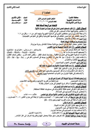 ‫الكيمياء‬ ‫فى‬ ‫احلسام‬ ‫سلسلة‬Mr. Hossam Sewify
‫امتحانات‬ ‫مناذج‬‫الثانوى‬ ‫الثانى‬ ‫الصف‬
9
‫حمافظة‬‫القاهرة‬
‫الدراسى‬ ‫الفصل‬ ‫امتحان‬‫األ‬‫ول‬
‫الدراسى‬ ‫للعام‬2015/2016
‫الصف‬‫الثانـوى‬ ‫الثانى‬ :
‫إدارة‬‫الساحل‬‫التعليمية‬‫املادة‬‫الكيــــمـــياء‬ :
‫بنات‬ ‫الثانوية‬ ‫ناصر‬ ‫مدرسة‬‫الزمن‬‫ســـاعتـــــان‬ :
‫فقط‬ ‫أسئلة‬ ‫أربعة‬ ‫عن‬ ‫اإلجابة‬
:‫األول‬ ‫السؤال‬‫اآلتية‬ ‫العبارات‬ ‫من‬ ‫عبارة‬ ‫كل‬ ‫على‬ ‫الدال‬ ‫العلمى‬ ‫املصطلح‬ ‫اكتب‬ ]‫[أ‬:
(1)‫الفرعى‬ ‫المستوى‬ ‫امتالء‬ ‫فيها‬ ‫يتتابع‬ ‫عناصر‬(5f).
(2)‫من‬ ‫أكبر‬ ‫بينهما‬ ‫الكهربية‬ ‫السالبية‬ ‫فى‬ ‫الفرق‬ ‫مختلفتين‬ ‫ذرتين‬ ‫بين‬ ‫تنشأ‬ ‫رابطة‬0.4‫من‬ ‫وأقل‬1.7
(3)‫عدة‬ ‫فى‬ ‫العنصر‬ ‫وجود‬‫و‬ ‫الفيزيائية‬ ‫خواصها‬ ‫فى‬ ‫تختلف‬ ‫صور‬.‫الكيميائية‬ ‫الخواص‬ ‫فى‬ ‫تتفق‬
‫احسب‬ ]‫[ب‬‫للمنجنيز‬ ‫التأكسد‬ ‫عدد‬4KMnO
‫وض‬ ]‫[ج‬‫بالرسم‬ ‫ح‬‫كاملة‬ ‫البيانات‬ ‫كتابة‬ ‫مع‬:
.‫موزونة‬ ‫رمزية‬ ‫التفاعل‬ ‫معادلة‬ ‫كتابة‬ ‫مع‬ ‫المعمل‬ ‫فى‬ ‫النيتريك‬ ‫حمض‬ ‫تحضير‬ ‫جهاز‬
:‫الثانى‬ ‫السؤال‬:‫األقواس‬ ‫بني‬ ‫مما‬ ‫الصحيحة‬ ‫اإلجابة‬ ‫اخرت‬ ]‫[أ‬
(1)....... ‫إليه‬ ‫توصل‬ ‫التأكد‬ ‫عدم‬ ‫مبدأ‬‫(شرودنجر‬–‫براولى‬ ‫دى‬–‫هايزنبرج‬–)‫اينشتين‬
(2)‫جم‬....... ‫عدا‬ ‫ما‬ ‫مترددة‬ ‫أكاسيد‬ ‫يعهم‬)3O2Al–O2Na–3O2Sb–(ZnO
(3)‫ا‬ ‫السالبية‬ ‫تزداد‬.. ‫األفقية‬ ‫الدورات‬ ‫فى‬ ‫لكهربية‬(‫القطر‬ ‫نصف‬ ‫بازدياد‬–‫الذرى‬ ‫العدد‬ ‫بنقص‬–)‫القطر‬ ‫نصف‬ ‫بنقص‬
(4)‫يكون‬ ‫عندما‬(l = 2)،(n = 3)... ‫الفرعى‬ ‫المستوى‬ ‫فى‬ ‫يوجد‬ ‫اإللكترون‬ ‫أن‬ ‫يعنى‬ ‫هذا‬(3f – 3d – 3p – 3s)
‫بني‬ ‫قارن‬ ]‫[ب‬.‫واالختزال‬ ‫التأكسد‬
‫الدور‬ ‫اكتب‬ ]‫[ج‬.‫للبوتاسيوم‬ ‫الحيوى‬ ‫الكيميائى‬
:‫الثالث‬ ‫السؤال‬:‫خط‬ ‫حتته‬ ‫ما‬ ‫تصويب‬ ‫بعد‬ ‫التالية‬ ‫العبارات‬ ‫كتابة‬ ‫اعد‬ ]‫[أ‬
(1)‫األستلين‬ ‫جزئ‬ ‫فى‬ ‫الزايا‬ ‫قيم‬
28°109
(2)‫تع‬ ‫إنها‬ ‫بالتسخين‬ ‫الصوديوم‬ ‫فلز‬ ‫ذرات‬ ‫إلكترونات‬ ‫إثارة‬ ‫عند‬‫لون‬ ‫طى‬.‫فاتح‬ ‫بنفسجى‬
(3)‫الحامضية‬ ‫الشوائب‬ ‫من‬ ‫البترول‬ ‫تنقية‬ ‫فى‬ ‫تستخدم‬.‫الغسيل‬ ‫صودا‬
:‫من‬ ‫كل‬ ‫على‬ ‫احلرارة‬ ‫أثر‬ ‫املوزونة‬ ‫الرمزية‬ ‫باملعادالت‬ ‫وضح‬ ]‫[ب‬
[1.‫الصوديوم‬ ‫نيترات‬ ].‫الكالسيوم‬ ‫وهيدروكسيد‬ ‫األمونيوم‬ ‫كلوريد‬ ‫من‬ ‫خليط‬ ]‫[ب‬
‫املقصود‬ ‫ما‬ ]‫[ج‬‫فى‬ ‫التهجين‬ ‫نوع‬ ‫واذكر‬ ‫بالتهجين؟‬‫الميثان‬ ‫جزئ‬4CH‫؟‬
‫الرابع‬ ‫السؤال‬::‫إىل‬ ‫توصل‬ ‫الذى‬ ‫العامل‬ ‫اسم‬ ‫ما‬ ]‫[أ‬
(1).‫المختلفة‬ ‫الطاقة‬ ‫مستويات‬ ‫فى‬ ‫اإللكترونات‬ ‫طاقة‬ ‫تحديد‬ ‫فى‬ ‫الكم‬ ‫فكرة‬ ‫أدخل‬
(2).‫الصناعة‬ ‫فى‬ ‫الصوديوم‬ ‫كربونات‬ ‫تحضير‬
]‫[ب‬:‫العنصر‬ ‫نوع‬ ‫ذكر‬ ‫مع‬ ‫التالية‬ ‫العناصر‬ ‫من‬ ‫لكل‬ ‫اإللكرتونى‬ ‫التوزيع‬ ‫اكتب‬Zn30-----Ar18
]‫[ج‬‫الرابطة‬ ‫طول‬ ‫كان‬ ‫إذا‬‫الهيدروجين‬ ‫جزئ‬ ‫فى‬0.6‫الكللور‬ ‫جلزئ‬ ‫فلى‬ ‫الرابطلة‬ ‫وطلول‬ ‫أنجستروم‬2.08‫أنجسلتروم‬–
‫الهيدروجين‬ ‫كلوريد‬ ‫جزئ‬ ‫فى‬ ‫الرابطة‬ ‫طول‬ ‫احسب‬(H – Cl)
:‫اخلامس‬ ‫السؤال‬:‫يأتى‬ ‫ملا‬ ‫علل‬ ]‫[أ‬
(1).‫النبيلة‬ ‫الغازات‬ ‫فى‬ ‫األول‬ ‫التأين‬ ‫جهد‬ ‫ارتفاع‬
(2)‫تناسقية‬ ‫رابطة‬ ‫تكوين‬.‫األمونيوم‬ ‫أيون‬ ‫فى‬
(3).‫البارود‬ ‫صناعة‬ ‫فى‬ ‫الصوديوم‬ ‫نيترات‬ ‫تستخدم‬ ‫ال‬
:‫من‬ ‫لكل‬ ‫الكيميائية‬ ‫الصيغة‬ ‫اكتب‬ ]‫[ب‬[1.‫الكارناليت‬ ][2.‫الغسيل‬ ‫صودا‬ ]
)‫املعادلة‬ ‫كتابة‬ ‫(مع‬ ‫حيدث‬ ‫ماذا‬ ]‫[ج‬.‫النشادر‬ ‫غاز‬ ‫إلى‬ ‫المركز‬ ‫الهيدروكلوريك‬ ‫بحمض‬ ‫مبللة‬ ‫ساق‬ ‫تعريض‬ ‫عند‬
[ ‫منوذج‬8]
 