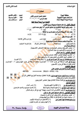‫الكيمياء‬ ‫فى‬ ‫احلسام‬ ‫سلسلة‬Mr. Hossam Sewify
‫امتحانات‬ ‫مناذج‬‫الثانوى‬ ‫الثانى‬ ‫الصف‬
10
‫اجليزة‬ ‫حمافظة‬
‫ال‬ ‫امتحان‬‫الثانى‬ ‫الدراسى‬ ‫فصل‬
‫الدراسى‬ ‫للعام‬2015/2016
‫الصف‬‫الثانـوى‬ ‫الثانى‬ :
‫التعليمية‬ ‫اجليزة‬ ‫مشال‬ ‫إدارة‬‫املادة‬‫الكيــــمـــياء‬ :
‫بنات‬ ‫ث‬ ‫خدجية‬ ‫السيدة‬ ‫مدرسة‬‫الزمن‬‫ســـاعتـــــان‬ :
‫فقط‬ ‫أسئلة‬ ‫أربعة‬ ‫عن‬ ‫اإلجابة‬
:‫األول‬ ‫السؤال‬‫األقواس‬ ‫بني‬ ‫من‬ ‫الصحيحة‬ ‫اإلجابة‬ ‫اخرت‬ ]‫[أ‬:
1)‫الفرعى‬ ‫املستوى‬ ‫فى‬ ‫اإللكرتونى‬ ‫توزيعة‬ ‫ينتهى‬ ‫عنصر‬2
d3......... ‫الذرى‬ ‫عدده‬ ‫يكون‬
]‫[أ‬20]‫[ب‬22]‫[ج‬40]‫[د‬12
2).................. ‫العالقة‬ ‫من‬ ‫فرعى‬ ‫مستوى‬ ‫كل‬ ‫فى‬ ‫األوربيتاالت‬ ‫عدد‬ ‫َدد‬‫ح‬ُ‫ي‬
]‫[أ‬2
n]‫[ب‬2
n2]‫[ج‬1+l2]‫[د‬n
3)................ ‫يكون‬ ‫املاء‬ ‫جزئ‬ ‫شكل‬....
.‫خطى‬ ]‫[أ‬.‫مستوى‬ ]‫[ب‬‫زاوى‬ ]‫[ج‬‫القاعدة‬ ‫ثالثى‬ ‫هرم‬ ]‫[د‬
4)......................... ‫النيرتوجينية‬ ‫األمسدة‬ ‫لصناعة‬ ‫تستخدم‬ ‫أولية‬ ‫مادة‬
.‫النيتروجين‬ ]‫[أ‬.‫النشادر‬ ]‫[ب‬.‫نيتريك‬ ‫حمض‬ ]‫[ج‬‫أمونيوم‬ ‫نيتريت‬ ]‫[د‬
:‫من‬ ‫كل‬ ‫بني‬ ‫قارن‬ ]‫[ب‬
1)‫ق‬ ‫حيث‬ ‫من‬ ‫النيتريك‬ ‫وحمض‬ ‫الكبريتيك‬ ‫حمض‬.‫األكسجينية‬ ‫األحماض‬ ‫وة‬
2).‫الصالبة‬ ‫حيث‬ ‫من‬ ‫واأللومنيوم‬ ‫الصوديوم‬
:‫الثانى‬ ‫السؤال‬:‫يأتى‬ ‫ملا‬ ‫علل‬ ]‫[أ‬
1).‫مؤكسدة‬ ‫عوامل‬ ‫اإلقالء‬ ‫لعناصر‬ ‫الفوقية‬ ‫األكاسيد‬
2)‫للنيتروجين‬ ‫اإللكترونى‬ ‫الميل‬ ‫انخفاض‬N7‫والبريليوم‬Be4
: ‫من‬ ‫كل‬ ‫على‬ ‫احلرارة‬ ‫أثر‬ )‫وجد‬ ‫(إن‬ ‫باملعادالت‬ ‫وضح‬ ]‫[ب‬[1]‫بيكرب‬.‫الصوديوم‬ ‫ونات‬[2].‫اليوريا‬
‫كان‬ ‫إذا‬ ]‫[ج‬‫الماء‬ ‫جزئ‬ ‫فى‬ ‫الرابطة‬ ‫طول‬1.2‫الهيدروجين‬ ‫جزئ‬ ‫فى‬ ‫الرابطة‬ ‫وطول‬ ،‫أنجستروم‬0.6‫أنجستروم‬
.‫األكسجين‬ ‫جزئ‬ ‫فى‬ ‫الرابطة‬ ‫طول‬ ‫احسب‬
:‫الثالث‬ ‫السؤال‬
:‫اآلتى‬ ‫التفاعل‬ ‫فى‬ ‫واالختزال‬ ‫األكسدة‬ ‫بني‬ ]‫[أ‬
4HNO3 2H2O + 4NO2 + O2
‫ـد‬‫ـ‬‫أع‬ ]‫[ب‬‫ـدرازين‬‫ـ‬‫اهلي‬ ‫ـزئ‬‫ـ‬‫ج‬ ‫ـب‬‫ـ‬‫تركي‬ ‫ـم‬‫ـ‬‫رس‬4H2N‫ألزواج‬ ‫لى‬‫ل‬‫النقط‬ ‫لع‬‫ل‬‫التوزي‬ ‫لحا‬‫ل‬‫موض‬ ‫لل‬‫ل‬‫المقاب‬
)‫والمرتبطة‬ ‫(الحرة‬ ‫اإللكترونات‬
‫بالرسم‬ ‫وضح‬ ]‫[ج‬.‫النيتروجين‬ ‫تحضير‬ ‫جهاز‬ ‫التفاعل‬ ‫معادلة‬ ‫كتابة‬ ‫مع‬
:‫الرابع‬ ‫السؤل‬
:‫من‬ ‫بكل‬ ‫املقصود‬ ‫ما‬ ]‫[أ‬[1].‫الكهروضوئية‬ ‫الظاهرة‬[2].‫الماء‬ ‫عسر‬
‫عمل‬ ‫متيز‬ ‫كيف‬ ]‫[ب‬:‫بني‬ ً‫ا‬‫ي‬[1]‫ملح‬NaCl‫وملح‬KCl[2].‫خارصين‬ ‫وأكسيد‬ ‫صوديوم‬ ‫أكسيد‬
‫بالرسم‬ ‫وضح‬ ]‫[ج‬‫مهجنة‬ ‫كربون‬ ‫لذرة‬ ‫اإللكترونى‬ ‫التركيب‬2
sp.‫كمثال‬ ‫مركب‬ ‫ذكر‬ ‫مع‬
:‫اخلامس‬ ‫السؤال‬:‫يأتى‬ ‫مما‬ ‫لكل‬ ‫العلمى‬ ‫املصطلح‬ ‫اكتب‬ ]‫[أ‬
1).‫الحميدة‬ ‫األورام‬ ‫أنواع‬ ‫بعض‬ ‫عالج‬ ‫فى‬ ‫يستخدم‬ ‫عنصر‬
2)‫من‬ ‫ناتجة‬ ‫مركبات‬.‫الهالوجينات‬ ‫مع‬ ‫اإلقالء‬ ‫فلزات‬ ‫تفاعل‬
:‫على‬ ‫حتصل‬ ‫كيف‬ ‫باملعادالت‬ ‫وضح‬ ]‫[ب‬[1].‫ليثيوم‬ ‫كربونات‬ ‫من‬ ‫األكسجين‬
[2].‫ليثيوم‬ ‫هيدريد‬ ‫من‬ ‫الهيدروجين‬
[ ‫منوذج‬9]
HH
HH N N
 