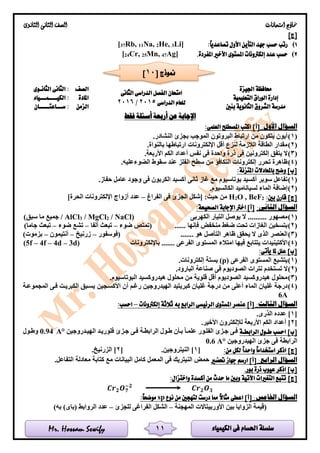 ‫الكيمياء‬ ‫فى‬ ‫احلسام‬ ‫سلسلة‬Mr. Hossam Sewify
‫امتحانات‬ ‫مناذج‬‫الثانوى‬ ‫الثانى‬ ‫الصف‬
11
]‫[ج‬
1):ً‫ا‬‫تصاعدي‬ ‫األول‬ ‫التأين‬ ‫جهد‬ ‫حسب‬ ‫رتب‬Li]3He,2Na,11Rb,37[
2).‫املفردة‬ ‫األخري‬ ‫املستوى‬ ‫إلكرتونات‬ ‫عدد‬ ‫حسب‬Ag]47Mn,25Cr,24[
‫اجليزة‬ ‫حمافظة‬
‫الدراسى‬ ‫الفصل‬ ‫امتحان‬‫الثانى‬
‫الدراسى‬ ‫للعام‬2015/2016
‫الصف‬‫الثانـوى‬ ‫الثانى‬ :
‫إدارة‬‫الوراق‬‫التعليمية‬‫املادة‬‫الكيــــمـــياء‬ :
‫مدرسة‬‫بنني‬ ‫الثانوية‬ ‫الشروق‬‫الزمن‬‫ســـاعتـــــان‬ :
‫فقط‬ ‫أسئلة‬ ‫أربعة‬ ‫عن‬ ‫اإلجابة‬
‫ا‬ ‫السؤال‬:‫ألول‬]‫[أ‬:‫العلمى‬ ‫املصطلح‬ ‫اكتب‬
(1).‫النشادر‬ ‫بجزئ‬ ‫الموجب‬ ‫البروتون‬ ‫ارتباط‬ ‫من‬ ‫يتكون‬ ‫أيون‬
(2).‫بالنواة‬ ‫ارتباطها‬ ‫اإللكترونات‬ ‫أقل‬ ‫لنزع‬ ‫الالزمة‬ ‫الطاقة‬ ‫مقدار‬
(3).‫األربعة‬ ‫الكم‬ ‫أعداد‬ ‫نفس‬ ‫فى‬ ‫واحدة‬ ‫ذرة‬ ‫فى‬ ‫إلكترونين‬ ‫يتفق‬ ‫ال‬
(4)‫الضوء‬ ‫سقوط‬ ‫عند‬ ‫الفلز‬ ‫سطح‬ ‫من‬ ‫التكافؤ‬ ‫إلكترونات‬ ‫تحرر‬ ‫ظاهرة‬.‫عليه‬
:‫املتزنة‬ ‫باملعادالت‬ ‫وضح‬ ]‫[ب‬
(1).‫حفاز‬ ‫عامل‬ ‫وجود‬ ‫فى‬ ‫الكربون‬ ‫أكسيد‬ ‫ثانى‬ ‫غاز‬ ‫مع‬ ‫بوتاسيوم‬ ‫أكسيد‬ ‫سوبر‬ ‫تفاعل‬
(2).‫الكالسيوم‬ ‫لسياناميد‬ ‫الماء‬ ‫إضافة‬
:‫بني‬ ‫قارن‬ ]‫[ج‬2BeF,O2H‫الفراغ‬ ‫فى‬ ‫الجزئ‬ ‫[شكل‬ :‫حيث‬ ‫من‬–]‫الحرة‬ ‫اإللكترونات‬ ‫أزواج‬ ‫عدد‬
:‫الثانى‬ ‫السؤال‬‫ا‬ ‫اإلجابة‬ ‫اخرت‬ ]‫[أ‬:‫لصحيحة‬
(1)( ‫الكهربى‬ ‫التيار‬ ‫يوصل‬ ‫ال‬ .......... ‫مصهور‬/ NaCl2/ MgCl3AlCl)‫سبق‬ ‫ما‬ ‫جميع‬ /
(2)‫ضوء‬ ‫(تمتص‬ ...... ‫فإنها‬ ‫منخفض‬ ‫ضغط‬ ‫تحت‬ ‫الغازات‬ ‫بتسخين‬–‫ألفا‬ ‫تبعث‬–‫ضوء‬ ‫تشع‬–)‫جاما‬ ‫تبعث‬
(3)....... ‫هو‬ ‫التآصل‬ ‫ظاهر‬ ‫يحقق‬ ‫ال‬ ‫الذى‬ ‫العنصر‬‫(فوسفور‬–‫زرنيخ‬–‫أنتيمون‬–)‫بزموت‬
(4)‫باإللكترونات‬ ....... ‫الفرعى‬ ‫المستوى‬ ‫امتالء‬ ‫فيها‬ ‫يتتابع‬ ‫األكتينيدات‬(5f – 4f – 4d – 3d)
:‫يأتى‬ ‫ملا‬ ‫علل‬ ]‫[ب‬
(1)‫الفرعى‬ ‫المستوى‬ ‫يتشبع‬(p).‫إلكترونات‬ ‫بستة‬
(2)‫الص‬ ‫نترات‬ ‫تستخدم‬ ‫ال‬.‫البارود‬ ‫صناعة‬ ‫فى‬ ‫وديوم‬
(3).‫البوتاسيوم‬ ‫هيدروكسيد‬ ‫محلول‬ ‫من‬ ‫قلوية‬ ‫أقل‬ ‫الصوديوم‬ ‫هيدروكسيد‬ ‫محلول‬
(4)‫األكسلجين‬ ‫أن‬ ‫رغلم‬ ‫الهيدروجين‬ ‫كبريتيد‬ ‫غليان‬ ‫درجة‬ ‫من‬ ‫أعلى‬ ‫الماء‬ ‫غليان‬ ‫درجة‬‫المجموعلة‬ ‫فلى‬ ‫الكبريلت‬ ‫يسلبق‬
6A
:‫الثالث‬ ‫السؤال‬‫إلكرتونات‬ ‫ثالثة‬ ‫به‬ ‫الرابع‬ ‫الرئيسى‬ ‫املستوى‬ ‫عنصر‬ ]‫[أ‬–:‫احسب‬
[1‫عدد‬ ].‫الذرى‬ ‫ه‬
[2.‫األخير‬ ‫لإللكترون‬ ‫األربعة‬ ‫الكم‬ ‫أعداد‬ ]
]‫[ب‬‫الرابطـة‬ ‫طـول‬ ‫احسب‬‫الهيلدروجين‬ ‫فلوريلد‬ ‫جلزئ‬ ‫فلى‬ ‫الرابطلة‬ ‫طلول‬ ‫بلأن‬ ‫علملا‬ ‫الفللور‬ ‫جلزئ‬ ‫فلى‬°A0.94‫وطلول‬
‫الهيدروجين‬ ‫جزئ‬ ‫فى‬ ‫الرابطة‬0.6 A°
]‫[ج‬:‫من‬ ‫لكل‬ ً‫ا‬‫واحد‬ ً‫ا‬‫استخدام‬ ‫اذكر‬[1.‫النيتروجين‬ ][2‫الزرني‬ ].‫خ‬
:‫الرابع‬ ‫السؤال‬‫حتضري‬ ‫جهاز‬ ‫ارسم‬ ]‫[أ‬.‫التفاعل‬ ‫معادلة‬ ‫كتابة‬ ‫مع‬ ‫البيانات‬ ‫كامل‬ ‫المعمل‬ ‫فى‬ ‫النيتريك‬ ‫حمض‬
]‫[ب‬.‫بور‬ ‫ذرة‬ ‫عيوب‬ ‫اذكر‬
]‫[ج‬:‫واختزال‬ ‫أكسدة‬ ‫من‬ ‫حدث‬ ‫ما‬ ‫وبني‬ ‫اآلتية‬ ‫التغريات‬ ‫تتبع‬
𝑪𝒓 𝟐 𝑶 𝟕
−𝟐
𝑪𝒓 𝟐 𝑶 𝟑
:‫اخلامس‬ ‫السؤال‬‫اعطى‬ ]‫[أ‬‫نوع‬ ‫من‬ ‫لتهجني‬ ‫درست‬ ‫مما‬ ً‫ال‬‫مثا‬sp:ً‫ا‬‫موضح‬
‫المهجنة‬ ‫األوربيتاالت‬ ‫بين‬ ‫الزوايا‬ ‫(قيمة‬–‫للجزئ‬ ‫الفراغى‬ ‫الشكل‬–‫الروابط‬ ‫عدد‬(‫باى‬))‫به‬
[ ‫منوذج‬10]
 