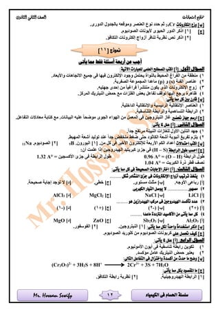 ‫الكيمياء‬ ‫فى‬ ‫احلسام‬ ‫سلسلة‬Mr. Hossam Sewify
‫امتحانات‬ ‫مناذج‬‫الثانوى‬ ‫الثانى‬ ‫الصف‬
12
‫إلكرتونات‬ ‫وزع‬ ]‫[ب‬Cr24.‫الدورى‬ ‫بالجدول‬ ‫وموقعه‬ ‫العنصر‬ ‫نوع‬ ‫حدد‬ ‫ثم‬
]‫[ج‬[1.‫الصوديوم‬ ‫أليونات‬ ‫الحيوى‬ ‫الدور‬ ‫اذكر‬ ]
[2‫تن‬ ‫نظرية‬ ‫نص‬ ‫اذكر‬ ].‫التكافؤ‬ ‫إلكترونات‬ ‫أزواج‬ ‫افر‬
‫يأتى‬ ‫مما‬ ‫فقط‬ ‫أسئلة‬ ‫أربعة‬ ‫عن‬ ‫أجب‬
:‫األول‬ ‫السؤال‬:‫اآلتية‬ ‫للعبارات‬ ‫العلمى‬ ‫املصطلح‬ ‫اكتب‬ ]‫[أ‬
1)‫واألبعاد‬ ‫االتجاهات‬ ‫جميع‬ ‫فى‬ ‫فيها‬ ‫اإللكترون‬ ‫وجود‬ ‫يحتمل‬ ‫بالنواة‬ ‫المحيط‬ ‫الفراغ‬ ‫من‬ ‫منطقة‬.
2)‫الفئة‬ ‫عناصر‬(s)‫و‬(p).‫الصفرية‬ ‫المجموعة‬ ‫ماعدا‬
3)‫ا‬ ‫زوج‬.‫جهتيه‬ ‫إحدى‬ ‫من‬ ‫فراغيا‬ ‫منتشرا‬ ‫يكون‬ ‫الذى‬ ‫إللكترونات‬
4).‫المركز‬ ‫النيتريك‬ ‫حمض‬ ‫مع‬ ‫الفلزات‬ ‫بعض‬ ‫تفاعل‬ ‫توقف‬ ‫إليها‬ ‫يرجع‬ ‫ظاهرة‬
:‫يأتى‬ ‫مما‬ ‫كل‬ ‫بني‬ ‫قارن‬ ]‫[ب‬
1).‫الداخلية‬ ‫واإلنتقالية‬ ‫الرئيسية‬ ‫اإلنتقالية‬ ‫العناصر‬
2).‫التناسقية‬ ‫والرابطة‬ ‫التساهمية‬ ‫الرابطة‬
‫حتضري‬ ‫جهاز‬ ‫ارسم‬ ]‫[ج‬‫ال‬ ‫غاز‬.‫التفاعل‬ ‫معادالت‬ ‫كتابة‬ ‫مع‬ .‫البيانات‬ ‫عليه‬ ‫موضحا‬ ‫الجوى‬ ‫الهواء‬ ‫من‬ ‫المعمل‬ ‫فى‬ ‫نيتروجين‬
:‫الثانى‬ ‫السؤال‬:‫يأتى‬ ‫ملا‬ ‫علل‬ ]‫[أ‬
1).‫جدا‬ ‫مرتفع‬ ‫النبيلة‬ ‫للغازات‬ ‫األول‬ ‫التأين‬ ‫جهد‬
2).‫المهبط‬ ‫أشعة‬ ‫توليد‬ ‫عند‬ ‫جدا‬ ‫منخفض‬ ‫ضغط‬ ‫حتى‬ ‫الكاثود‬ ‫أشعة‬ ‫أنبوبة‬ ‫تفريغ‬ ‫يلزم‬
‫احتماالت‬ ‫اكتب‬ ]‫[ب‬‫أعدا‬.‫من‬ ‫كل‬ ‫فى‬ ‫األخير‬ ‫لإللكترون‬ ‫األربعة‬ ‫الكم‬ ‫د‬[1.‫البورون‬ ]B5[2.‫الصوديوم‬ ]Na11
‫الرابطة‬ ‫طول‬ ‫احسب‬ ]‫[ج‬S)–(H:‫أن‬ ‫علمت‬ ‫إذا‬ ‫الهيدروجين‬ ‫كبريتيد‬ ‫جزئ‬ ‫فى‬
‫الرابطة‬ ‫طول‬(O – H)=0.96 A°= ‫األكسجين‬ ‫جزئ‬ ‫فى‬ ‫الرابطة‬ ‫طول‬1.32 A°
= ‫الكبريت‬ ‫ذرة‬ ‫قطر‬ ‫نصف‬1.04 A°
‫الثا‬ ‫السؤال‬:‫لث‬:‫يأتى‬ ‫مما‬ ‫كل‬ ‫فى‬ ‫الصحيحة‬ ‫اإلجابات‬ ‫اخرت‬ ]‫[أ‬
1)........ ‫شكل‬ ‫النشادر‬ ‫جزئ‬ ‫فى‬ ‫اإللكرتونات‬ ‫أزواج‬ ‫ترتيب‬ ‫يتخذ‬
.‫األوجه‬ ‫رباعى‬ ]‫[أ‬.‫مستوى‬ ‫مثلث‬ ]‫[ب‬.‫خطى‬ ]‫[ج‬.‫صحيحة‬ ‫إجابة‬ ‫توجد‬ ‫ال‬ ]‫[د‬
2).‫الكهربى‬ ‫التيار‬ ‫يوصل‬ ‫ال‬ .............. ‫مصهور‬
]‫[أ‬LiCl]‫[ب‬NaCl]‫[ج‬2MgCl]‫[د‬3ClAl
3)........ ‫هو‬ ‫اهليدرازين‬ ‫مركب‬ ‫فى‬ ‫اهليدروجني‬ ‫تأكسد‬ ‫عدد‬
+( ]‫[أ‬2)( ]‫[ب‬-2)+( ]‫[ج‬1)( ]‫[د‬-1)
4)........ ‫ماعدا‬ ‫املرتددة‬ ‫األكاسيد‬ ‫من‬ ‫يأتى‬ ‫مما‬ ‫كل‬
]‫[أ‬3O2Al]‫[ب‬3O2Sb]‫[ج‬ZnO]‫[د‬MgO
:‫يأتى‬ ‫مما‬ ‫لكل‬ ً‫ا‬‫واحد‬ ً‫ا‬‫استخدام‬ ‫اذكر‬ ]‫[ب‬[1.‫النيتروجين‬ ][2.‫الفوسفور‬ ]
[‫على‬ ‫حتصل‬ ‫كيف‬ ]‫ج‬.‫الصوديوم‬ ‫كلوريد‬ ‫من‬ ‫الصوديوم‬ ‫كربونات‬
:‫الرابع‬ ‫السؤل‬:‫يأتى‬ ‫ملا‬ ‫علل‬ ]‫[أ‬
1).‫األمونيوم‬ ‫أيون‬ ‫فى‬ ‫تناسقية‬ ‫رابطة‬ ‫تكوين‬
2).‫مؤكسد‬ ‫عامل‬ ‫النيتريك‬ ‫حمض‬ ‫يعتبر‬
:‫التاىل‬ ‫التفاعل‬ ‫فى‬ ‫واختزال‬ ‫أكسدة‬ ‫من‬ ‫حدث‬ ‫ما‬ ‫وضح‬ ]‫[ب‬
(Cr2O7)2-
+ 3H2S + 8H+
2Cr3+
+ 3S + 7H2O
:‫يأتى‬ ‫مما‬ ‫بكل‬ ‫املقصود‬ ‫ما‬ ]‫[ج‬
[1.‫الهيدروجينية‬ ‫الرابطة‬ ][2.‫التكافؤ‬ ‫رابطة‬ ‫نظرية‬ ]
[ ‫منوذج‬11]
 