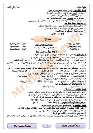 ‫الكيمياء‬ ‫فى‬ ‫احلسام‬ ‫سلسلة‬Mr. Hossam Sewify
‫امتحانات‬ ‫مناذج‬‫الثانوى‬ ‫الثانى‬ ‫الصف‬
13
:‫اخلامس‬ ‫السؤال‬:‫التالية‬ ‫العبارات‬ ‫فى‬ ‫خط‬ ‫حتته‬ ‫ما‬ ‫صوب‬ ]‫[أ‬
1)‫الكم‬ ‫عدد‬‫الثانوى‬.‫المغزلية‬ ‫اإللكترون‬ ‫حركة‬ ‫نوع‬ ‫يحدد‬
2)‫المهجنة‬ ‫األوربيتاالت‬ ‫جميع‬‫متقاربة‬.‫الطاقة‬ ‫فى‬
3)‫كربونات‬ ‫تنحل‬‫الصوديو‬‫م‬‫غاز‬ ‫ويتصاعد‬ ‫بالحرارة‬2CO
4)‫الهيدريدات‬ ‫تعتبر‬‫مؤكسدة‬ ‫مواد‬.‫الهيدروجين‬ ‫غاز‬ ‫وينطلق‬ ‫الماء‬ ‫مع‬ ‫تتفاعل‬ ‫حيث‬
:‫عند‬ ‫حيدث‬ ‫ماذا‬ ‫باملعادالت‬ ‫وضح‬ ]‫[ب‬
1).‫المركز‬ ‫الكبريتيك‬ ‫حمض‬ ‫مع‬ ‫البوتاسيوم‬ ‫نترات‬ ‫من‬ ‫خليط‬ ‫تسخين‬
2).‫للناتج‬ ‫الماء‬ ‫إذابة‬ ‫ثم‬ ‫النيتروجين‬ ‫غاز‬ ‫مع‬ ‫الليثيوم‬ ‫تفاعل‬
‫د‬ ‫وضح‬ ]‫[ج‬:‫الكيمياء‬ ‫جمال‬ ‫فى‬ ‫وإسهاماتهم‬ ‫العلماء‬ ‫ور‬
[1.‫شرودنجر‬ ][2‫هابر‬ ]–.‫بوش‬
‫حمافظة‬‫سويف‬ ‫بنى‬
‫الدراسى‬ ‫الفصل‬ ‫امتحان‬‫الثانى‬
‫الدراسى‬ ‫للعام‬2015/2016
‫الصف‬‫الثانـوى‬ ‫الثانى‬ :
‫وناصر‬ ‫الوسطى‬ ‫إدارة‬‫املادة‬‫الكيــــمـــياء‬ :
‫الكيمياء‬ ‫توجيه‬‫الزمن‬‫ســـاعتـــــان‬ :
‫فقط‬ ‫أسئلة‬ ‫أربعة‬ ‫عن‬ ‫اإلجابة‬
:‫األول‬ ‫السؤال‬]‫[أ‬‫اآلتية‬ ‫العبارات‬ ‫من‬ ‫لكل‬ ‫املناسب‬ ‫لإلختيار‬ ‫األجبدى‬ ‫احلرف‬ ‫اكتب‬:
1)‫حتى‬ ‫الليثيوم‬ ‫كربونات‬ ‫تسخين‬ ‫عند‬1000℃‫و‬ ‫الكربون‬ ‫أكسيد‬ ‫ثانى‬ ‫غاز‬ ‫ينتج‬…………
‫أكسيد‬ ]‫[أ‬.‫الليثيوم‬.‫الليثيوم‬ ‫كربيد‬ ]‫[ب‬.‫الليثيوم‬ ‫بيكربونات‬ ]‫[ج‬‫هيدروكسي‬ ]‫[د‬‫الليثيوم‬ ‫د‬
2)‫الفرعى‬ ‫المستوى‬ ‫أوربيتاالت‬ ‫من‬ ‫أوربيتال‬ ‫أى‬ ‫يحتويه‬ ‫الذى‬ ‫األقصى‬ ‫العدد‬3d‫اإللكترونات‬ ‫من‬‫هو‬…….‫إلكترون‬
]‫[أ‬10]‫[ب‬2]‫[ج‬5]‫[د‬4
3)‫الصوديوم‬ ‫أيون‬ ‫قطر‬ ‫نصف‬ ‫كان‬ ‫إذا‬)+
(Na‫هو‬Å0.95‫الصوديوم‬ ‫ذرة‬ ‫قطر‬ ‫نصف‬ ‫فإن‬(Na)‫تكون‬……Å.
‫تساوى‬ ]‫[أ‬0.95]‫[ب‬‫أقل‬0.95‫أكبر‬ ]‫[ج‬0.95.‫صحيحة‬ ‫إجابة‬ ‫توجد‬ ‫ال‬ ]‫[د‬
4)‫الذرى‬ ‫عدده‬ ‫عنصر‬(17)‫الناتج‬ ‫الجزئ‬ ‫فى‬ ‫الرابطة‬ ‫فإن‬ ‫منه‬ ‫ذرتان‬ ‫تتحد‬ ‫عندما‬………
.‫قطبية‬ ‫تساهمية‬ ]‫[أ‬]‫[ب‬.‫تناسقية‬‫هيدروجينية‬ ]‫[ج‬]‫[د‬.‫نقية‬ ‫تساهمية‬
5)‫الدورة‬ ‫عناصر‬ ‫تتشابه‬‫عدد‬ ‫فى‬ ‫الدورى‬ ‫الجدول‬ ‫فى‬ ‫الواحدة‬………
]‫[أ‬‫ال‬ ‫إلكترونات‬.‫تكافؤ‬.‫البروتونات‬ ]‫[ب‬.‫الطاقة‬ ‫مستويات‬ ]‫[ج‬.‫النيوترونات‬ ]‫[د‬
:‫يأتى‬ ‫مما‬ ‫كل‬ ‫على‬ ‫احلرارة‬ ‫أثر‬ ‫باملعادالت‬ ‫وضح‬ ]‫[ب‬
[1.‫األمونيوم‬ ‫نيتريت‬ ][2.‫البوتاسيوم‬ ‫نترات‬ ]
:‫الثانى‬ ‫السؤال‬]‫[أ‬:‫يأتى‬ ‫ملا‬ ‫علل‬
1)‫قطبيت‬ ‫رابطتين‬ ‫يتضمن‬ ‫أنه‬ ‫من‬ ‫الرغم‬ ‫على‬ ‫قطبى‬ ‫غير‬ ‫الكربون‬ ‫أكسيد‬ ‫ثانى‬ ‫جزئ‬.‫ين‬
2).‫الميثان‬ ‫جزئ‬ ‫فى‬ ‫مما‬ ‫أقل‬ ‫النشادر‬ ‫جزئ‬ ‫فى‬ ‫التساهمية‬ ‫الروابط‬ ‫بين‬ ‫الزاوية‬ ‫مقدار‬
3).‫المرئية‬ ‫غير‬ ‫ألفا‬ ‫جسيمات‬ ‫عن‬ ‫الكشف‬ ‫فى‬ ‫الخارصين‬ ‫كبريتيد‬ ‫مادة‬ ‫تستخدم‬
4)‫البيركلوريك‬ ‫حمض‬(OH)3ClO‫الفوسفوريك‬ ‫حمض‬ ‫من‬ ‫أقوى‬3PO(OH)
:‫يأتى‬ ‫مما‬ ‫لكل‬ ً‫ا‬‫واحد‬ ً‫ا‬‫استخدام‬ ‫اذكر‬ ]‫[ب‬[1‫النيترو‬ ].‫جين‬[2‫الزرنيخ‬ ]
:‫الثالث‬ ‫السؤال‬:‫اآلتية‬ ‫العبارات‬ ‫على‬ ‫الدال‬ ‫العلمى‬ ‫املصطلح‬ ‫اكتب‬ ]‫[أ‬
1).‫آخر‬ ‫طاقة‬ ‫مستوى‬ ‫إلى‬ ‫طاقة‬ ‫مستوى‬ ‫من‬ ‫إلكترون‬ ‫ينتقل‬ ‫عندما‬ ‫المنطلقة‬ ‫أو‬ ‫المكتسبة‬ ‫الطاقة‬ ‫مقدار‬
2).‫باإللكترونات‬ ‫سعته‬ ‫نصف‬ ‫من‬ ‫أقل‬ ‫على‬ ‫تكافؤها‬ ‫غالف‬ ‫يحتوى‬ ‫عناصر‬
3)‫ال‬ ‫جزئ‬ ‫اتحاد‬ ‫من‬ ‫ينتج‬ ‫أيون‬.‫البروتون‬ ‫مع‬ ‫نشادر‬
4)‫غلاز‬ ‫ألقلرب‬ ‫الثملانى‬ ‫التركيلب‬ ‫إللى‬ ‫للوصلول‬ ‫العناصلر‬ ‫جميلع‬ ‫ذرات‬ ‫تميلل‬ ‫والبيريليوم‬ ‫والليثيوم‬ ‫الهيدروجين‬ ‫بخالف‬
.‫خامل‬
[ ‫منوذج‬12]
 