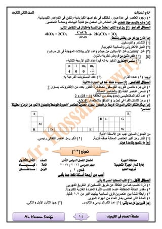 ‫الكيمياء‬ ‫فى‬ ‫احلسام‬ ‫سلسلة‬Mr. Hossam Sewify
‫امتحانات‬ ‫مناذج‬‫الثانوى‬ ‫الثانى‬ ‫الصف‬
14
5).‫الكيميائية‬ ‫الخواص‬ ‫فى‬ ‫وتتفق‬ ‫الفيزيائية‬ ‫خواصها‬ ‫فى‬ ‫تختلف‬ ،‫صور‬ ‫عدة‬ ‫فى‬ ‫العنصر‬ ‫وجود‬
‫بالرسم‬ ‫وضح‬ ]‫[ب‬‫ج‬‫حتضري‬ ‫هاز‬‫كت‬ ‫مع‬ ‫المعمل‬ ‫فى‬ ‫النشادر‬ ‫غاز‬.‫التحضير‬ ‫ومعادلة‬ ‫البيانات‬ ‫ابة‬
:‫الرابع‬ ‫السؤال‬:‫التاىل‬ ‫التفاعل‬ ‫فى‬ ‫واختزال‬ ‫أكسدة‬ ‫من‬ ‫احلادث‬ ‫التغري‬ ‫نوع‬ ‫بني‬ ]‫[أ‬
4KO2 + 2CO2
CuCl2
2K2CO3 + 3O2
‫بنقطة‬ ‫(يكتفى‬ ‫من‬ ‫كل‬ ‫بني‬ ‫قارن‬ ]‫[ب‬)
[1.‫والفوسفين‬ ‫النشادر‬ ]
[2]‫اإللكترونى‬ ‫الميل‬.‫الكهربية‬ ‫والسالبية‬
[3‫اإليثي‬ ‫غاز‬ ])‫مركب‬ ‫كل‬ ‫فى‬ ‫المهجنة‬ ‫األوربيتاالت‬ ‫(عدد‬ :‫حيث‬ ‫من‬ ‫األسيتلين‬ ‫وغاز‬ ‫لين‬
]‫[ج‬[1]‫من‬ ‫اثنني‬ ‫اذكر‬.‫دالتون‬ ‫نظرية‬ ‫فروض‬
[2‫اإللكرتون‬ ‫عنصر‬ ]:‫التالية‬ ‫األربعة‬ ‫الكم‬ ‫أعداد‬ ‫قيم‬ ‫له‬ ‫به‬ ‫األخير‬
n l ml ms
4 0 0 -
𝟏
𝟐
:‫أوجد‬(1‫الذرى‬ ‫عدده‬ )(2).‫به‬ ‫الفرعية‬ ‫المستويات‬ ‫عدد‬
‫الس‬:‫اخلامس‬ ‫ؤال‬:‫اآلتية‬ ‫العبارات‬ ‫فى‬ ‫خط‬ ‫حتته‬ ‫ما‬ ‫صوب‬ ]‫[أ‬
1)‫يساوى‬ ‫اإللكترونات‬ ‫من‬ ‫بعدد‬ ‫الكلور‬ ‫ذرة‬ ‫تحاط‬ ‫الفوسفور‬ ‫كلوريد‬ ‫خامس‬ ‫جزء‬ ‫فى‬7
2)‫الفئة‬ ‫عناصر‬ ‫تسمى‬(f).‫الممثلة‬ ‫بالعناصر‬
3)‫المغناطيسى‬ ‫الكم‬ ‫عدد‬)l(m‫العالقة‬ ‫من‬ ‫يحدد‬)1+l2x (2
4)‫لجزئ‬ ‫الفراغى‬ ‫للشكل‬ ‫يرمز‬)2(BeF‫باإلختصار‬E2AX.
‫للعناصر‬ ‫احلديث‬ ‫الدورى‬ ‫اجلدول‬ ‫من‬ ‫األربعة‬ ‫الدورات‬ ‫التاىل‬ ‫الشكل‬ ‫ميثل‬ ]‫[ب‬”‫احلقيقة‬ ‫الرمزو‬ ‫عن‬ ‫تعرب‬ ‫ال‬ ‫باجلدول‬ ‫املوضحة‬ ‫احلروف‬
‫للعناصر‬“
BA
GLD
M
WEDR
:‫اآلتية‬ ‫األسئلة‬ ‫عن‬ ‫اجب‬ ‫السابق‬ ‫الجدول‬ ‫من‬
[1‫ا‬ ‫العناصر‬ ‫أكبر‬ ‫رمز‬ ‫اذكر‬ ].‫فلزية‬ ‫صفة‬ ‫لممثلة‬[2.‫رئيسى‬ ‫انتقالى‬ ‫عنصر‬ ‫رمز‬ ‫اذكر‬ ]
‫بقاعد‬ ‫املقصود‬ ‫ما‬ ]‫[ج‬‫ة‬.‫هوند‬
‫اجليزة‬ ‫حمافظة‬‫الثانى‬ ‫الدراسى‬ ‫الفصل‬ ‫امتحان‬
‫الدراسى‬ ‫للعام‬2016/2017
( ‫قطاع‬2)
‫الصف‬‫الثانـوى‬ ‫الثانى‬ :
‫التعليمية‬ ‫اجليزة‬ ‫مشال‬ ‫إدارة‬‫املادة‬‫كيــــميـــــاء‬ :
‫العلوم‬ ‫توجيه‬‫الزمن‬‫ســـاعتـــــان‬ :
‫يأتى‬ ‫مما‬ ‫فقط‬ ‫أسئلة‬ ‫أربعة‬ ‫عن‬ ‫أجب‬
:‫األول‬ ‫السؤال‬:‫يأتى‬ ‫ملا‬ ‫العلمى‬ ‫املصطلح‬ ‫اكتب‬ ]‫[أ‬
1).‫الكهربى‬ ‫التفريغ‬ ‫أو‬ ‫التسخين‬ ‫طريق‬ ‫عن‬ ‫الطاقة‬ ‫من‬ ‫كما‬ ‫اكتسب‬ ‫ذرة‬
2).‫إلكترونا‬ ‫الغازية‬ ‫المفردة‬ ‫الذرة‬ ‫تكتسب‬ ‫عندما‬ ‫المنطلقة‬ ‫الطاقة‬ ‫مقدار‬
3)‫فر‬ ‫عنصرين‬ ‫بين‬ ‫تنشأ‬ ‫رابطة‬‫من‬ ‫أكبر‬ ‫بينهما‬ ‫السالبية‬ ‫ق‬1.7.‫غالبا‬
4).‫الجوى‬ ‫الهواء‬ ‫من‬ ‫الماء‬ ‫بخار‬ ‫تمتص‬ ‫التى‬ ‫المادة‬
:‫يأتى‬ ‫مما‬ ‫كل‬ ‫بني‬ ‫قارن‬ ]‫[ب‬[1].‫والثانوى‬ ‫الرئيسى‬ ‫الكم‬ ‫عدد‬[2].‫والثانى‬ ‫األول‬ ‫التأين‬ ‫جهد‬
‫حفاز‬ ‫عامل‬
[ ‫منوذج‬13]
 