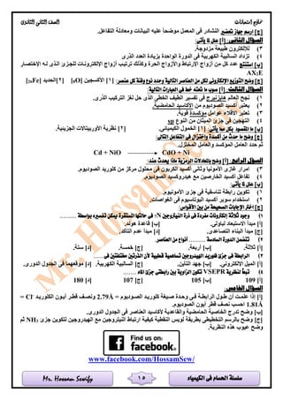 ‫الكيمياء‬ ‫فى‬ ‫احلسام‬ ‫سلسلة‬Mr. Hossam Sewify
‫امتحانات‬ ‫مناذج‬‫الثانوى‬ ‫الثانى‬ ‫الصف‬
15
‫حتضري‬ ‫جهاز‬ ‫ارسم‬ ]‫[ج‬.‫التفاعل‬ ‫ومعادلة‬ ‫البيانات‬ ‫عليه‬ ‫موضحا‬ ‫المعمل‬ ‫فى‬ ‫النشادر‬
‫ا‬ ‫السؤال‬:‫لثانى‬:‫يأتى‬ ‫ملا‬ ‫علل‬ ]‫[أ‬
3).‫مزدوجة‬ ‫طبيعة‬ ‫لإللكترون‬
4)‫الذرى‬ ‫العدد‬ ‫بزيادة‬ ‫الواحدة‬ ‫الدورة‬ ‫فى‬ ‫الكهربية‬ ‫السالبية‬ ‫تزداد‬
‫استنتج‬ ]‫[ب‬‫اإلختصلار‬ ‫لله‬ ‫اللذى‬ ‫للجلزئ‬ ‫اإللكترونلات‬ ‫أزواج‬ ‫ترتيلب‬ ‫وكذلك‬ ‫الحرة‬ ‫واألزواج‬ ‫اإلرتباط‬ ‫أزواج‬ ‫من‬ ‫كل‬ ‫عدد‬
E2AX
‫الع‬ ‫من‬ ‫لكل‬ ‫اإللكرتونى‬ ‫التوزيع‬ ‫وضح‬ ]‫[ج‬:‫عنصر‬ ‫كل‬ ‫وفئة‬ ‫نوع‬ ‫وحدد‬ ‫التالية‬ ‫ناصر‬[1]‫األكسجين‬O]8[[2]‫الحديد‬Fe]26[
:‫الثالث‬ ‫السؤال‬:‫التالية‬ ‫العبارات‬ ‫فى‬ ‫خط‬ ‫حتته‬ ‫ما‬ ‫صوب‬ ]‫[أ‬
1)‫العالم‬ ‫نجح‬‫هايزنبرج‬.‫الذرى‬ ‫التركيب‬ ‫لغز‬ ‫حل‬ ‫الذى‬ ‫الخطى‬ ‫الطيف‬ ‫تفسير‬ ‫فى‬
2)‫من‬ ‫الصوديوم‬ ‫أكسيد‬ ‫يعتبر‬.‫الحامضية‬ ‫األكاسيد‬
3)‫عوام‬ ‫االقالء‬ ‫تعتبر‬‫ل‬‫مؤكسدة‬.‫قوية‬
4)‫النوع‬ ‫من‬ ‫الميثان‬ ‫جزئ‬ ‫فى‬ ‫التهجين‬sp
:‫يأتى‬ ‫مما‬ ‫بكل‬ ‫املقصود‬ ‫ما‬ ]‫[ب‬[1.‫الكيميائى‬ ‫الخمول‬ ][2.‫الجزيئية‬ ‫األوربيتاالت‬ ‫نظرية‬ ]
:‫التاىل‬ ‫التفاعل‬ ‫فى‬ ‫واختزال‬ ‫أكسدة‬ ‫من‬ ‫حدث‬ ‫ما‬ ‫وضح‬ ]‫[ج‬
.‫المختزل‬ ‫والعامل‬ ‫المؤكسد‬ ‫العامل‬ ‫حدد‬ ‫ثم‬
Cd + NiO CdO + Ni
‫ا‬ ‫السؤل‬:‫لرابع‬:‫عند‬ ‫حيدث‬ ‫ماذا‬ ‫الرمزية‬ ‫باملعادالت‬ ‫وضح‬ ]‫[أ‬
3).‫الصوديوم‬ ‫كلوريد‬ ‫من‬ ‫مركز‬ ‫محلول‬ ‫فى‬ ‫الكربون‬ ‫أكسيد‬ ‫وثانى‬ ‫األمونيا‬ ‫غازى‬ ‫امرار‬
4).‫الصوديوم‬ ‫هيدروكسيد‬ ‫مع‬ ‫الخارصين‬ ‫أكسيد‬ ‫تفاعل‬
:‫يأتى‬ ‫ملا‬ ‫علل‬ ]‫[ب‬
1).‫األمونيوم‬ ‫جزئ‬ ‫فى‬ ‫تناسقية‬ ‫رابطة‬ ‫تكوين‬
2)‫ف‬ ‫البوتاسيوم‬ ‫أكسيد‬ ‫سوبر‬ ‫استخدام‬.‫الغواصات‬ ‫ى‬
:‫األقواس‬ ‫بني‬ ‫من‬ ‫الصحيحة‬ ‫اإلجابات‬ ‫اخرت‬ ]‫[ج‬
1)‫النيرتوجني‬ ‫ذرة‬ ‫فى‬ ‫مفردة‬ ‫إلكرتونات‬ ‫ثالثة‬ ‫وجود‬N7......... ‫بواسطة‬ ‫تفسريه‬ ‫ميكن‬ ‫املستقرة‬ ‫حالتها‬ ‫فى‬
.‫لباولى‬ ‫االستبعاد‬ ‫مبدأ‬ ]‫[أ‬.‫هوند‬ ‫قاعدة‬ ]‫[ب‬
.‫التصاعدى‬ ‫البناء‬ ‫مبدأ‬ ]‫[ج‬.‫التأكد‬ ‫عدم‬ ‫مبدأ‬ ]‫[د‬
2)‫الدور‬ ‫تتضمن‬.‫العناصر‬ ‫من‬ ‫أنواع‬ ......... ‫السادسة‬ ‫ة‬
.‫ثالثة‬ ]‫[أ‬.‫أربعة‬ ]‫[ب‬.‫خمسة‬ ]‫[ج‬.‫ستة‬ ]‫[د‬
3)..... ‫فى‬ ‫خمتلفتني‬ ‫الذرتني‬ ‫ألن‬ ‫قطبية‬ ‫تساهمية‬ ‫اهليدروجني‬ ‫فلوريد‬ ‫جزئ‬ ‫فى‬ ‫الرابطة‬
.‫اإللكترونى‬ ‫الميل‬ ]‫[أ‬.‫التأين‬ ‫جهد‬ ]‫[ب‬.‫الكهربية‬ ‫السالبية‬ ]‫[ج‬.‫الدورى‬ ‫الجدول‬ ‫فى‬ ‫موقعهما‬ ]‫[د‬
4)ً‫ا‬‫تبع‬‫لنظرية‬VSEPR....... ‫املاء‬ ‫جزئ‬ ‫رابطتى‬ ‫بني‬ ‫الزاوية‬ ‫تكون‬
]‫[أ‬109]‫[ب‬105]‫[ج‬107]‫[د‬180
:‫اخلامس‬ ‫السؤال‬
= ‫لوديوم‬‫ل‬‫الص‬ ‫لد‬‫ل‬‫كلوري‬ ‫ليغة‬‫ل‬‫ص‬ ‫لدة‬‫ل‬‫وح‬ ‫لى‬‫ل‬‫ف‬ ‫لة‬‫ل‬‫الرابط‬ ‫لول‬‫ل‬‫ط‬ ‫أن‬ ‫لت‬‫ل‬‫علم‬ ‫إذا‬ ]‫[أ‬Å2.79‫لد‬‫ل‬‫الكلوري‬ ‫لون‬‫ل‬‫أي‬ ‫لر‬‫ل‬‫قط‬ ‫لف‬‫ل‬‫ونص‬-
Cl=
1.81Å.‫الصوديوم‬ ‫أيون‬ ‫قطر‬ ‫نصف‬ ‫احسب‬
‫الخاصي‬ ‫تدرج‬ ‫وضح‬ ]‫[ب‬.‫الدورى‬ ‫الجدول‬ ‫فى‬ ‫العناصر‬ ‫ألكاسيد‬ ‫والقاعدية‬ ‫الحامضية‬ ‫ة‬
‫جزئ‬ ‫لتكوين‬ ‫الهيدروجين‬ ‫مع‬ ‫النيتروجين‬ ‫ارتباط‬ ‫كيفية‬ ‫النقطية‬ ‫لويس‬ ‫بطريقة‬ ‫التخطيطى‬ ‫بالرسم‬ ‫وضح‬ ]‫[ج‬3NH‫ثم‬
.‫النظرية‬ ‫هذه‬ ‫عيوب‬ ‫وضح‬
www.facebook.com/HossamSew/
 