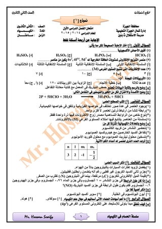 ‫الكيمياء‬ ‫فى‬ ‫احلسام‬ ‫سلسلة‬Mr. Hossam Sewify
‫امتحانات‬ ‫مناذج‬‫الثانوى‬ ‫الثانى‬ ‫الصف‬
1
‫اجليزة‬ ‫حمافظة‬
‫الدراسى‬ ‫الفصل‬ ‫امتحان‬‫األول‬
‫الدراسى‬ ‫للعام‬2014/2015
‫الصف‬‫الثانـوى‬ ‫الثانى‬ :
‫التعليمية‬ ‫اجليزة‬ ‫مشال‬ ‫إدارة‬‫املادة‬‫الكيــــمـــياء‬ :
‫بنني‬ ‫ث‬ ‫االستقالل‬ ‫مدرسة‬‫الزمن‬‫ســـاعتـــــان‬ :
‫فقط‬ ‫أسئلة‬ ‫أربعة‬ ‫عن‬ ‫اإلجابة‬
:‫األول‬ ‫السؤال‬]‫[أ‬‫اخرت‬‫الصحيحة‬ ‫اإلجابة‬‫يأتى‬ ‫مما‬ ‫لكل‬:
(1)............... ‫األكسجينية‬ ‫األمحاض‬ ‫أقوى‬
]‫[أ‬4HClO]‫[ب‬4PO3H]‫[ج‬4SO2H]‫[د‬4SiO4H
(2)‫ع‬‫له‬ ‫اخلارجية‬ ‫الطاقة‬ ‫ملستويات‬ ‫اإللكرتونى‬ ‫التوزيع‬ ‫نصر‬7
d5,14
f4,2
s6........... ‫عناصر‬ ‫من‬ ‫يكون‬
‫األولى‬ ‫اإلنتقالية‬ ‫السلسلة‬ ]‫[أ‬‫اإل‬ ‫السلسلة‬ ]‫[ب‬‫الثانية‬ ‫نتقالية‬‫الثالثة‬ ‫اإلنتقالية‬ ‫السلسلة‬ ]‫[ج‬‫الالنثانيدات‬ ]‫[د‬
(3)‫الفرعى‬ ‫املستوى‬ ‫تشبع‬ ‫التى‬ ‫اإللكرتونات‬ ‫عدد‬(3d).............
]‫[أ‬3]‫[ب‬5]‫[ج‬10]‫[د‬7
(4)‫املهجنة‬ ‫األوربيتاالت‬2
sp....................
]‫[ا‬‫ثالثة‬ ‫عددها‬]‫[ب‬‫اال‬ ‫خطية‬.‫تجاه‬‫بين‬ ‫الزاوية‬ ]‫[ج‬‫األوربيتاالت‬120‫معا‬ )‫ج‬ , ‫(أ‬ ]‫[د‬
‫حتضري‬ ‫البيانات‬ ‫وكتابة‬ ‫بالرسم‬ ‫وضح‬ ]‫[ب‬.‫التفاعل‬ ‫معادلة‬ ‫كتابة‬ ‫مع‬ ‫المعمل‬ ‫فى‬ ‫النيتريك‬ ‫حمض‬
]‫[ج‬:‫التاىل‬ ‫التفاعل‬ ‫فى‬ ‫والفوسفور‬ ‫الكلور‬ ‫من‬ ‫لكل‬ ‫واالختزال‬ ‫األكسدة‬ ‫وضح‬
2P + 5HClO + 3H2O 3H3PO4 + 5HCl
:‫الثانى‬ ‫السؤال‬‫ا‬ ‫املصطلح‬ ‫اكتب‬ ]‫[أ‬:‫لعلمى‬
(1)‫خ‬ ‫فى‬ ‫وتتفق‬ ‫الفيزيائية‬ ‫خواصها‬ ‫فى‬ ‫تختلف‬ ‫صور‬ ‫عدة‬ ‫فى‬ ‫العنصر‬ ‫وجود‬‫و‬.‫الكيميائية‬ ‫اصها‬
(2).‫واحد‬ ‫فلزى‬ ‫ال‬ ‫لعنصر‬ ‫ذرتين‬ ‫ارتباط‬ ‫من‬ ‫تنشأ‬ ‫رابطة‬
(3)‫فقط‬ ‫واحدة‬ ‫ذرة‬ ‫فيها‬ ‫اإللكترونات‬ ‫زوج‬ ‫مصدر‬ ‫التساهمية‬ ‫الراوابط‬ ‫من‬ ‫خاص‬ ‫نوع‬.
(4)‫الفرعى‬ ‫المستوى‬ ‫امتالء‬ ‫فيها‬ ‫يتتابع‬ ‫العناصر‬ ‫من‬ ‫سلسلة‬(5f).‫باإللكترونات‬
:‫من‬ ‫كل‬ ‫املتزنة‬ ‫الكيميائية‬ ‫باملعادالت‬ ‫وضح‬ ]‫[ب‬
(1).‫الكالسيوم‬ ‫كربيد‬ ‫من‬ ‫النشادر‬ ‫تحضير‬
(2).‫الصوديوم‬ ‫هيدروكسيد‬ ‫مع‬ ‫الخارصين‬ ‫أكسيد‬ ‫تفاعل‬
(3)‫نيتريت‬ ‫محلول‬ ‫تسخين‬.‫األمونيوم‬ ‫كلوريد‬ ‫محلول‬ ‫مع‬ ‫الصوديوم‬
‫العد‬ ‫أوجد‬ ]‫[ج‬‫د‬‫الذرى‬.‫اآلتية‬ ‫الكم‬ ‫أعداد‬ ‫له‬ ‫لعنصر‬
n l ml ms
3 2 -1 −
𝟏
𝟐
:‫الثالث‬ ‫السؤال‬:‫العلمى‬ ‫السبب‬ ‫اذكر‬ ]‫[أ‬
(1).‫الهواء‬ ‫من‬ ‫بدال‬ ‫بالنيتروجين‬ ‫السيارات‬ ‫إطارات‬ ‫تزويد‬ ‫يفضل‬
(2)‫قطبيتين‬ ‫رابطتين‬ ‫يتضمن‬ ‫أنه‬ ‫رغم‬ ‫قطبى‬ ‫غير‬ ‫الكربون‬ ‫أكسيد‬ ‫ثانى‬ ‫جزئ‬.
(3)‫للكربون‬ ‫اإللكترونى‬ ‫الميل‬ ‫قيمة‬C)6(‫مرتفعة‬‫النيتروجين‬ ‫فى‬ ‫بينما‬ ،N)7(.‫الصفر‬ ‫من‬ ‫تقترب‬
‫الرابطة‬ ‫طول‬ ‫كان‬ ‫إذا‬ ]‫[ب‬= ‫النشادر‬ ‫جزئ‬ ‫فى‬1‫الماء‬ ‫جزئ‬ ‫وفى‬ ‫أنجستروم‬96,0‫الهيدروجين‬ ‫جزئ‬ ‫وفى‬ ،‫أنجستروم‬
0,6‫النيتريك‬ ‫أكسيد‬ ‫جزئ‬ ‫فى‬ ‫الرابطة‬ ‫طول‬ ‫يكون‬ ‫فكم‬ .‫أنجستروم‬(NO)‫؟‬
:‫من‬ ‫كال‬ ‫أهمية‬ ‫اذكر‬ ]‫[ج‬
[1‫البوت‬ ‫أيون‬ ]‫ا‬.‫الخلية‬ ‫فى‬ ‫سيوم‬[2.‫البوتاسيوم‬ ‫أكسيد‬ ‫سوبر‬ ]
‫ال‬ ‫السؤال‬:‫رابع‬.‫الكيمياء‬ ‫علم‬ ‫جمال‬ ‫فى‬ ‫أمسائهم‬ ‫اآلتى‬ ‫العلماء‬ ‫أسهامات‬ ‫أهم‬ ‫ما‬ ]‫[أ‬[1.‫سولفاى‬ ][2.‫هوند‬ ]
‫حتقق‬ ‫كيف‬ ]‫[ب‬‫الفرعى‬ ‫المستوى‬ ‫إلكترونى‬ ‫على‬ ‫لإلستبعاد‬ ‫باولى‬ ‫مبدأ‬)2
p4(
[ ‫منوذج‬1]
 