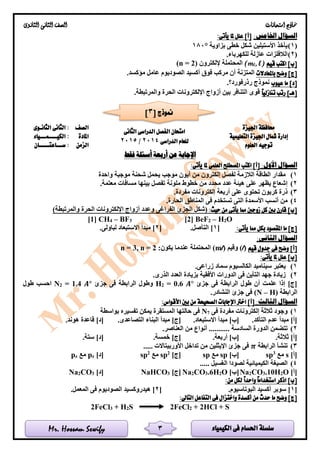 ‫الكيمياء‬ ‫فى‬ ‫احلسام‬ ‫سلسلة‬Mr. Hossam Sewify
‫امتحانات‬ ‫مناذج‬‫الثانوى‬ ‫الثانى‬ ‫الصف‬
3
:‫اخلامس‬ ‫السؤال‬]‫[أ‬:‫يأتى‬ ‫ملا‬ ‫علل‬
(1)‫بزاوية‬ ‫خطى‬ ‫شكل‬ ‫األستيلين‬ ‫يأخذ‬180°
(2).‫للكهرباء‬ ‫عازلة‬ ‫الالفلزات‬
‫قيم‬ ‫اكتب‬ ]‫[ب‬, l)l(m‫إللكترون‬ ‫المحتملة‬)2(n =
‫باملعادالت‬ ‫وضح‬ ]‫[ج‬.‫مؤكسد‬ ‫عامل‬ ‫الصوديوم‬ ‫أكسيد‬ ‫فوق‬ ‫مركب‬ ‫أن‬ ‫المتزنة‬
‫عيوب‬ ‫ما‬ ]‫[د‬‫رذرفورد‬ ‫نموذج‬‫؟‬.
ً‫ا‬‫تنازلي‬ ‫رتب‬ ]‫[هـ‬‫قو‬.‫والمرتبطة‬ ‫الحرة‬ ‫اإللكترونات‬ ‫أزواج‬ ‫بين‬ ‫التنافر‬ ‫ى‬
‫اجليزة‬ ‫حمافظة‬
‫الثانى‬ ‫الدراسى‬ ‫الفصل‬ ‫امتحان‬
‫الدراسى‬ ‫للعام‬2014/2015
‫الصف‬‫الثانـوى‬ ‫الثانى‬ :
‫التعليمية‬ ‫اجليزة‬ ‫مشال‬ ‫إدارة‬‫املادة‬‫الكيــــمـــياء‬ :
‫العلوم‬ ‫توجيه‬‫الزمن‬‫ســـاعتـــــان‬ :
‫أربعة‬ ‫عن‬ ‫اإلجابة‬‫فقط‬ ‫أسئلة‬
:‫األول‬ ‫السؤال‬:‫يأتى‬ ‫ملا‬ ‫العلمى‬ ‫املصطلح‬ ‫اكتب‬ ]‫[أ‬
1)‫واحدة‬ ‫موجبة‬ ‫شحنة‬ ‫يحمل‬ ‫موجب‬ ‫أيون‬ ‫من‬ ‫إلكترون‬ ‫لفصل‬ ‫الالزمة‬ ‫الطاقة‬ ‫مقدار‬
2).‫معتمة‬ ‫مسافات‬ ‫بينها‬ ‫تفصل‬ ‫ملونة‬ ‫خطوط‬ ‫من‬ ‫محدد‬ ‫عدد‬ ‫هيئة‬ ‫على‬ ‫يظهر‬ ‫إشعاع‬
3).‫مفردة‬ ‫إلكترونات‬ ‫أربعة‬ ‫على‬ ‫تحتوى‬ ‫كربون‬ ‫ذرة‬
4)‫ا‬ ‫األسمدة‬ ‫أنسب‬ ‫من‬.‫الحارة‬ ‫المناطق‬ ‫فى‬ ‫تستخدم‬ ‫لتى‬
:‫حيث‬ ‫من‬ ‫يأتى‬ ‫مما‬ ‫زوجني‬ ‫كل‬ ‫بني‬ ‫قارن‬ ]‫[ب‬)‫والمرتبطة‬ ‫الحرة‬ ‫اإللكترونات‬ ‫أزواج‬ ‫وعدد‬ ‫الفراغى‬ ‫الجزئ‬ ‫(شكل‬
[1] CH4 – BF3 [2] BeF2 – H2O
:‫يأتى‬ ‫مما‬ ‫بكل‬ ‫املقصود‬ ‫ما‬ ]‫[ج‬[1.‫التآصل‬ ][2.‫لباولى‬ ‫االستبعاد‬ ‫مبدأ‬ ]
:‫الثانى‬ ‫السؤال‬
‫فى‬ ‫وضح‬ ]‫[أ‬‫قيم‬ ‫جدول‬)l(‫وقيم‬)l(m:‫يكون‬ ‫عندما‬ ‫المحتملة‬2, n =3n =
:‫يأتى‬ ‫ملا‬ ‫علل‬ ]‫[ب‬
1).‫زراعى‬ ‫سماد‬ ‫الكالسيوم‬ ‫سيناميد‬ ‫يعتبر‬
2).‫الذرى‬ ‫العدد‬ ‫بزيادة‬ ‫األفقية‬ ‫الدورات‬ ‫فى‬ ‫التأين‬ ‫جهد‬ ‫زيادة‬
]‫[ج‬‫إذا‬‫ع‬‫جزئ‬ ‫فى‬ ‫الرابطة‬ ‫طول‬ ‫أن‬ ‫لمت‬𝑨°0.6=2H‫فى‬ ‫الرابطة‬ ‫وطول‬‫جزئ‬𝑨°1.4=2N‫ط‬ ‫احسب‬‫ول‬
‫الرابطة‬(N – H).‫النشادر‬ ‫جزئ‬ ‫فى‬
:‫الثالث‬ ‫السؤال‬:‫األقواس‬ ‫بني‬ ‫من‬ ‫الصحيحة‬ ‫اإلجابات‬ ‫اخرت‬ ]‫[أ‬
1)‫فى‬ ‫مفردة‬ ‫إلكترونات‬ ‫ثالثة‬ ‫وجود‬7N‫بواسطة‬ ‫تفسيره‬ ‫يمكن‬ ‫المستقرة‬ ‫حالتها‬ ‫فى‬
.‫التأكد‬ ‫عدم‬ ‫مبدأ‬ ]‫[أ‬.‫االستبعاد‬ ‫مبدأ‬ ]‫[ب‬.‫التصاعدى‬ ‫البناء‬ ‫مبدأ‬ ]‫[ج‬.‫هوند‬ ‫قاعدة‬ ]‫[د‬
2)‫الد‬ ‫تتضمن‬.‫العناصر‬ ‫من‬ ‫أنواع‬ ........... ‫السادسة‬ ‫ورة‬
.‫ثالثة‬ ]‫[أ‬.‫أربعة‬ ]‫[ب‬.‫خمسة‬ ]‫[ج‬.‫ستة‬ ]‫[د‬
3)‫الرابطة‬ ‫تنشأ‬𝝅..... ‫األوربيتاالت‬ ‫تداخل‬ ‫من‬ ‫اإليثلين‬ ‫جزئ‬ ‫فى‬
]‫[أ‬s‫مع‬3
sp]‫[ب‬sp‫مع‬sp]‫[ج‬2
sp‫مع‬2
sp]‫[د‬zp‫مع‬zp
4)..... ‫الغسيل‬ ‫لصودا‬ ‫الكيميائية‬ ‫الصيغة‬
]‫[أ‬O2H.103CO2Na]‫[ب‬O2H.63CO2Na]‫[ج‬3NaHCO]‫[د‬3CO2Na
:‫من‬ ‫لكل‬ ً‫ا‬‫واحد‬ ً‫ا‬‫استخدام‬ ‫اذكر‬ ]‫[ب‬
[1.‫البوتاسيوم‬ ‫أكسيد‬ ‫سوبر‬ ][2.‫المعمل‬ ‫فى‬ ‫الصوديوم‬ ‫هيدروكسيد‬ ]
:‫التاىل‬ ‫التفاعل‬ ‫فى‬ ‫واختزال‬ ‫أكسدة‬ ‫من‬ ‫حدث‬ ‫ما‬ ‫وضح‬ ]‫[ج‬
2FeCl3 + H2S 2FeCl2 + 2HCl + S
[ ‫منوذج‬3]
 