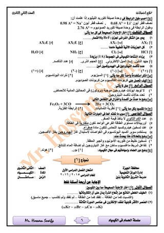 ‫الكيمياء‬ ‫فى‬ ‫احلسام‬ ‫سلسلة‬Mr. Hossam Sewify
‫امتحانات‬ ‫مناذج‬‫الثانوى‬ ‫الثانى‬ ‫الصف‬
6
‫فى‬ ‫الرابطة‬ ‫طول‬ ‫احسب‬ ]‫[ج‬:‫أن‬ ‫علمت‬ ‫إذا‬ ‫الليثيوم‬ ‫كلوريد‬ ‫صيغة‬ ‫وحدة‬
‫أيون‬ ‫قطر‬ ‫نصف‬+
Li=°A0.68‫أيون‬ ‫قطر‬ ‫نصف‬ ,+
Na=°A0.98
= ‫الصوديوم‬ ‫كلوريد‬ ‫صيغة‬ ‫وحدة‬ ‫فى‬ ‫الرابطة‬ ‫وطول‬2.76 A°
:‫الثالث‬ ‫السؤال‬:‫يأتى‬ ‫مما‬ ‫كل‬ ‫فى‬ ‫الصحيحة‬ ‫اإلجابات‬ ‫اخرت‬ ]‫[أ‬
1)‫جلزئ‬ ‫الفراغى‬ ‫الشكل‬ ‫عن‬ ‫يعرب‬2BeF........ ‫باالختصار‬
]‫[أ‬2AX]‫[ب‬3AX]‫[ج‬E2AX]‫[د‬E3AX
2)....... ‫ماعدا‬ ‫قطبية‬ ‫اآلتية‬ ‫اجلزيئات‬ ‫كل‬
]‫[أ‬HCl]‫[ب‬2Cl]‫[ج‬3NH]‫[د‬O2H
3)‫اجملموعة‬ ‫فى‬ ‫الكيميائى‬ ‫النشاط‬ ‫يزداد‬(1A)........... ‫بزيادة‬
.‫التأين‬ ‫جهد‬ ]‫[أ‬.‫اإللكترونى‬ ‫الميل‬ ]‫[ب‬.‫الذرى‬ ‫الحجم‬ ]‫[ج‬.‫التأكسد‬ ‫عدد‬ ]‫[د‬
4)......... ‫أمني‬ ‫اهليدروكسيل‬ ‫فى‬ ‫النيرتوجني‬ ‫تأكسد‬ ‫عدد‬
+( ]‫[أ‬2)( ]‫[ب‬-1)( ]‫[ج‬-2)+( ]‫[د‬1)
‫استخدا‬ ‫اذكر‬ ]‫[ب‬:‫يأتى‬ ‫مما‬ ‫لكل‬ ً‫ا‬‫واحد‬ ً‫ا‬‫م‬[1.‫السيزيوم‬ ][2.‫البوتاسيوم‬ ‫نترات‬ ]
‫على‬ ‫حتصل‬ ‫كيف‬ ]‫[ج‬.‫الصوديوم‬ ‫كربونات‬ ‫من‬ ‫الكالسيوم‬ ‫كربونات‬
:‫الرابع‬ ‫السؤل‬:‫يأتى‬ ‫ملا‬ ‫علل‬ ]‫[أ‬
1)‫أيونات‬ ‫توجد‬ ‫ال‬.‫لألحماض‬ ‫المائية‬ ‫المحاليل‬ ‫فى‬ )‫(بروتون‬ ‫موجبة‬ ‫هيدروجين‬
2).‫النيتروجين‬ ‫تأكسد‬ ‫حاالت‬ ‫تعدد‬
‫وضح‬ ]‫[ب‬:‫التاىل‬ ‫التفاعل‬ ‫فى‬ ‫واختزال‬ ‫أكسدة‬ ‫من‬ ‫حدث‬ ‫ما‬
Fe2O3 + 3CO 2Fe + 3CO2
:‫يأتى‬ ‫مما‬ ‫بكل‬ ‫املقصود‬ ‫ما‬ ]‫[ج‬[1.‫الثمانيات‬ ‫نظرية‬ ][2.‫الفلزية‬ ‫الرابطة‬ ]
:‫اخلامس‬ ‫السؤال‬:‫التالية‬ ‫العبارات‬ ‫فى‬ ‫خط‬ ‫حتته‬ ‫ما‬ ‫صوب‬ ]‫[أ‬
1)‫عدد‬‫الثانوى‬ ‫الكم‬.‫الصفر‬ ‫قيمة‬ ‫يأخذ‬ ‫ال‬
2)‫مست‬ ‫أوربيتاالت‬‫تكون‬ ‫الواحد‬ ‫الفرعى‬ ‫الطاقة‬ ‫وى‬‫متقاربة‬.‫الطاقة‬ ‫فى‬
3)‫مادة‬ ‫تتكون‬ ‫النحاس‬ ‫هيدروكسيد‬ ‫تسخين‬ ‫عند‬‫صفراء‬.
4)‫غاز‬ ‫الستبدال‬ ‫الغواصات‬ ‫فى‬ ‫البوتاسيوم‬ ‫أكسيد‬ ‫سوبر‬ ‫يستخدم‬‫الهيدروجين‬.‫األكسجين‬ ‫بغاز‬
:‫عند‬ ‫حيدث‬ ‫ماذا‬ ‫باملعادالت‬ ‫وضح‬ ]‫[ب‬
1).‫المطفأ‬ ‫والجير‬ ‫األمونيوم‬ ‫كلوريد‬ ‫من‬ ‫خليط‬ ‫تسخين‬
2).‫للناتج‬ ‫الماء‬ ‫إضافة‬ ‫ثم‬ ‫النيتروجين‬ ‫غاز‬ ‫مع‬ ‫ساخن‬ ‫ماغنسيوم‬ ‫شريط‬ ‫تفاعل‬
:‫الكيمياء‬ ‫جمال‬ ‫فى‬ ‫وإسهاماتهم‬ ‫العلماء‬ ‫دور‬ ‫وضح‬ ]‫[ج‬[1.‫بور‬ ][2.‫هوند‬ ]
‫اجليزة‬ ‫حمافظة‬
‫الدراسى‬ ‫الفصل‬ ‫امتحان‬‫األول‬
‫الدراسى‬ ‫للعام‬2015/2016
‫الصف‬‫الثانـوى‬ ‫الثانى‬ :
‫إدارة‬‫الوراق‬‫التعليمية‬‫املادة‬‫الكيــــمـــياء‬ :
‫مدرسة‬‫بنني‬ ‫الثانوية‬ ‫الشروق‬‫الزمن‬‫ســـاعتـــــان‬ :
‫فقط‬ ‫أسئلة‬ ‫أربعة‬ ‫عن‬ ‫اإلجابة‬
:‫األول‬ ‫السؤال‬]‫[أ‬:‫القوسني‬ ‫بني‬ ‫مما‬ ‫الصحيحة‬ ‫اإلجابة‬ ‫اخرت‬
(1).......... ‫إلكرتوناتها‬ ‫أن‬ ‫على‬ ‫يدل‬ ‫الذرة‬ ‫إشعاع‬ ‫عن‬ ‫الناتج‬ ‫اخلطى‬ ‫الطيف‬
‫الطاقة‬ ‫من‬ ‫كما‬ ‫(اكتسبت‬–‫الطاقة‬ ‫من‬ ‫كما‬ ‫تفقد‬–‫تكتسب‬ ‫ولم‬ ‫تفقد‬ ‫لم‬–)‫ماسبق‬ ‫جميع‬
(2)............ ‫الثالثة‬ ‫الدورة‬ ‫عناصر‬ ‫فى‬ ‫اإللكرتون‬ ‫لفقد‬ ‫قابلية‬ ‫األكثر‬ ‫العنصر‬
(36Kr – 35Br – 20Ca – 19K)
[ ‫منوذج‬6]
 