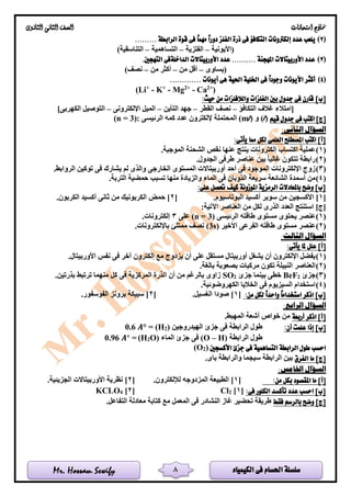 ‫الكيمياء‬ ‫فى‬ ‫احلسام‬ ‫سلسلة‬Mr. Hossam Sewify
‫امتحانات‬ ‫مناذج‬‫الثانوى‬ ‫الثانى‬ ‫الصف‬
8
(2)‫يلعب‬......... ‫الرابطة‬ ‫قوة‬ ‫فى‬ ً‫ا‬‫مهم‬ ً‫ا‬‫دور‬ ‫الفلز‬ ‫ذرة‬ ‫فى‬ ‫التكافؤ‬ ‫إلكرتونات‬ ‫عدد‬
‫(األيونية‬–‫الفلزية‬–‫التساهمية‬–)‫التناسقية‬
(3).‫التهجني‬ ‫الداخلةفى‬ ‫األوربيتاالت‬ ‫عدد‬ .......... ‫املهجنة‬ ‫األوربيتاالت‬ ‫عدد‬
‫(يساوى‬–‫من‬ ‫أقل‬–‫من‬ ‫أكثر‬–)‫نصف‬
(4)‫احل‬ ‫اخللية‬ ‫فى‬ ً‫ا‬‫وجود‬ ‫األيونات‬ ‫أكثر‬............. ‫أيونات‬ ‫هى‬ ‫ية‬
(Li+
- K+
- Mg2+
- Ca2+
)
[]‫ب‬:‫حيث‬ ‫من‬ ‫والالفلزات‬ ‫الفلزات‬ ‫بني‬ ‫جدول‬ ‫فى‬ ‫قارن‬
‫التكافؤ‬ ‫غالف‬ ‫[امتالء‬–‫القطر‬ ‫نصف‬–‫التأين‬ ‫جهد‬–‫اإللكترونى‬ ‫الميل‬–]‫الكهربى‬ ‫التوصيل‬
[‫ج‬]‫اكتب‬‫قيم‬ ‫جدول‬ ‫فى‬)l(‫و‬)l(m‫المحتملة‬‫الرئيسى‬ ‫كمه‬ ‫عدد‬ ‫إللكترون‬:)3=n(
:‫الثانى‬ ‫السؤال‬
:‫يأتى‬ ‫مما‬ ‫لكل‬ ‫العلمى‬ ‫املصطلح‬ ‫اكتب‬ ]‫[أ‬
(1).‫الموجبة‬ ‫الشحنة‬ ‫نقص‬ ‫عنها‬ ‫ينتج‬ ‫إلكترونات‬ ‫اكتساب‬ ‫عملية‬
(2).‫الجدول‬ ‫طرفى‬ ‫عناصر‬ ‫بين‬ ‫غالبا‬ ‫تتكون‬ ‫رابطة‬
(3).‫الروابط‬ ‫توكين‬ ‫فى‬ ‫يشارك‬ ‫لم‬ ‫والذى‬ ‫الخارجى‬ ‫المستوى‬ ‫أوربيتاالت‬ ‫أحد‬ ‫فى‬ ‫الموجود‬ ‫اإللكترونات‬ ‫زوج‬
(4)‫الش‬ ‫أسمدة‬ ‫من‬.‫التربة‬ ‫حمضية‬ ‫تسبب‬ ‫منها‬ ‫والزيادة‬ ‫الماء‬ ‫فى‬ ‫الذوبان‬ ‫سريعة‬ ‫ائعة‬
:‫على‬ ‫حتصل‬ ‫كيف‬ ‫املوزونة‬ ‫الرمزية‬ ‫باملعادالت‬ ‫وضح‬ ]‫[ب‬
[1.‫البوتاسيوم‬ ‫أكسيد‬ ‫سوبر‬ ‫من‬ ‫األكسجين‬ ][2.‫الكربون‬ ‫أكسيد‬ ‫ثانى‬ ‫من‬ ‫الكربونيك‬ ‫حمض‬ ]
:‫اآلتية‬ ‫العناصر‬ ‫من‬ ‫لكل‬ ‫الذرى‬ ‫العدد‬ ‫استنتج‬ ]‫[ج‬
(1)‫عن‬‫ص‬‫ط‬ ‫مستوى‬ ‫يحتوى‬ ‫ر‬‫الرئيسى‬ ‫اقته‬(n = 3)‫على‬3.‫إلكترونات‬
(2)‫األخير‬ ‫الفرعى‬ ‫طاقته‬ ‫مستوى‬ ‫عنصر‬(3s).‫باإللكترونات‬ ‫ممتلئ‬ ‫نصف‬
:‫الثالث‬ ‫السؤال‬
]‫[أ‬:‫يأتى‬ ‫ملا‬ ‫علل‬
(1).‫األوربيتال‬ ‫نفس‬ ‫فى‬ ‫آخر‬ ‫إلكترون‬ ‫مع‬ ‫يزدوج‬ ‫أن‬ ‫على‬ ‫مستقل‬ ‫أوربيتال‬ ‫يشغل‬ ‫أن‬ ‫اإللكترون‬ ‫يفضل‬
(2)‫بالغ‬ ‫بصعوبة‬ ‫مركبات‬ ‫تكون‬ ‫النبيلة‬ ‫العناصر‬.‫ة‬
(3)‫جزئ‬2BeF‫جزئ‬ ‫بينما‬ ‫خطى‬2SO.‫بذرتين‬ ‫ترتبط‬ ‫منهما‬ ‫كل‬ ‫فى‬ ‫المركزية‬ ‫الذرة‬ ‫أن‬ ‫من‬ ‫بالرغم‬ ‫زاوى‬
(4).‫الكهروضوئية‬ ‫الخاليا‬ ‫فى‬ ‫السيزيوم‬ ‫استخدام‬
:‫من‬ ‫لكل‬ ً‫ا‬‫واحد‬ ً‫ا‬‫استخدام‬ ‫اذكر‬ ]‫[ب‬[1.‫الغسيل‬ ‫صودا‬ ][2.‫الفوسفور‬ ‫برونز‬ ‫سبيكة‬ ]
:‫الرابع‬ ‫السؤال‬
‫أربعة‬ ‫اذكر‬ ]‫[أ‬.‫المهبط‬ ‫أشعة‬ ‫خواص‬ ‫من‬
]‫[ب‬:‫أن‬ ‫علمت‬ ‫إذا‬‫الهيدروجين‬ ‫جزئ‬ ‫فى‬ ‫الرابطة‬ ‫طول‬)2(H=𝑨°0.6
‫الرابطة‬ ‫طول‬H)–(O‫الماء‬ ‫جزئ‬ ‫فى‬)O2(H=𝑨°0.96
‫األكسجني‬ ‫جزئ‬ ‫فى‬ ‫التساهمية‬ ‫الرابطة‬ ‫طول‬ ‫احسب‬)2(O
‫الفرق‬ ‫ما‬ ]‫[ج‬.‫باى‬ ‫والرابطة‬ ‫سيجما‬ ‫الرابطة‬ ‫بين‬
:‫اخلامس‬ ‫السؤال‬
‫امل‬ ‫ما‬ ]‫[أ‬:‫من‬ ‫بكل‬ ‫قصود‬[1‫المزدوج‬ ‫الطبيعة‬ ]‫ه‬.‫لإللكترون‬[2.‫الجزيئية‬ ‫األوربيتاالت‬ ‫نظرية‬ ]
:‫فى‬ ‫الكلور‬ ‫تأكسد‬ ‫عدد‬ ‫احسب‬ ]‫[ب‬[1]2Cl[2]4KCLO
‫فقط‬ ‫بالرسم‬ ‫وضح‬ ]‫[ج‬.‫التفاعل‬ ‫معادلة‬ ‫كتابة‬ ‫مع‬ ‫المعمل‬ ‫فى‬ ‫النشادر‬ ‫غاز‬ ‫تحضير‬ ‫طريقة‬
 