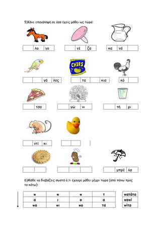 5)Κάνε επανάληψη σε όσα έχεις μάθει ως τώρα:
λο γο νέ ζα κα νά
γά λος τα κια κό
τσα γώ νι τή ρι
ντί κι
6)Μάθε να διαβάζεις...
