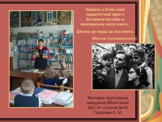 Виставку підготувала
завідуюча бібліотекою
ЗШ І-ІІІ ступенів №10
Тодорова С. М.
Однією з істин моєї
педагогічної віри є
безгранична віра в
виховальну силу книги.
Школа це перш за все книга.
(Василь Сухомлинський)
 