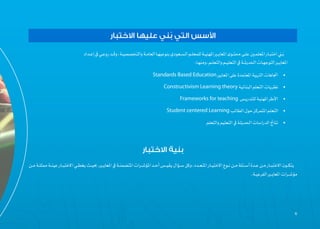 66
‫ـداد‬‫ـ‬‫إع‬‫يف‬‫ـي‬‫ـ‬‫روع‬‫ـد‬‫ـ‬‫وق‬،‫ـة‬‫ـ‬‫والتخصصي‬‫ـة‬‫ـ‬‫العام‬‫ـا‬‫ـ‬‫بنوعيه‬‫ـعودي‬‫ـ‬‫الس‬‫ـم‬‫ـ‬‫للمعل‬‫�ة‬‫ـ‬‫ـ‬‫املهني‬‫ـر‬‫ـ‬‫املعاي‬‫ـوى‬‫ـ‬‫محت‬‫ـى‬‫ـ‬‫عل‬‫ـن‬‫ـ‬‫املعلم‬ ‫�ار‬‫ـ‬‫ـ‬‫اختب‬‫ـي‬‫ـ‬ُ‫ب‬
:‫ـا‬‫ـ‬‫ومنه‬،‫ـم‬‫ـ‬‫والتعل‬‫ـم‬‫ـ‬‫التعلي‬‫يف‬‫�ة‬‫ـ‬‫ـ‬‫احلديث‬‫ـات‬‫ـ‬‫التوجه‬‫ـر‬‫ـ‬‫املعاي‬
•	Standards Based Education‫املعايري‬‫على‬‫املعتمدة‬‫�ة‬‫ي‬‫الرتب‬‫اجتاهات‬
•	Constructivism Learning theory‫�ة‬‫ي‬‫�ائ‬‫ن‬‫الب‬‫التعلم‬‫نظريات‬
•	Frameworks for teaching ‫للتدريس‬‫�ة‬‫ي‬‫املهن‬ ‫األطر‬
•	Student centered Learning‫الطالب‬‫حول‬ ‫املتمركز‬‫التعلم‬
•	‫والتعلم‬‫التعليم‬‫يف‬‫�ة‬‫ث‬‫احلدي‬‫الدراسات‬‫�اجئ‬‫ت‬‫ن‬
‫االختبار‬ ‫عليها‬ ‫ني‬ُ‫ب‬ ‫التي‬ ‫األسس‬
‫االختبار‬ ‫بنية‬
‫ـن‬‫ـ‬‫م‬‫ـة‬‫ـ‬‫ممثل‬‫�ة‬‫ـ‬‫ـ‬‫عين‬ ‫�ار‬‫ـ‬‫ـ‬‫االختب‬‫ـي‬‫ـ‬‫يغط‬‫ـث‬‫ـ‬‫حبي‬،‫ـر‬‫ـ‬‫املعاي‬‫يف‬‫ـة‬‫ـ‬‫املتضمن‬‫ـرات‬‫ـ‬‫املؤش‬‫ـد‬‫ـ‬‫أح‬‫ـس‬‫ـ‬‫يقي‬‫ـؤال‬‫ـ‬‫س‬‫وكل‬،‫ـدد‬‫ـ‬‫املتع‬ ‫�ار‬‫ـ‬‫ـ‬‫االختي‬‫ـوع‬‫ـ‬‫ن‬‫ـن‬‫ـ‬‫م‬‫ـئلة‬‫ـ‬‫أس‬‫ـدة‬‫ـ‬‫ع‬‫ـن‬‫ـ‬‫م‬ ‫�ار‬‫ـ‬‫ـ‬‫االختب‬‫ـون‬‫ـ‬‫يتك‬
.‫ـة‬‫ـ‬‫الفرعي‬‫ـر‬‫ـ‬‫املعاي‬‫ـرات‬‫ـ‬‫مؤش‬
 