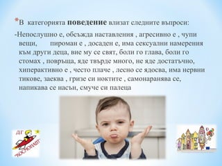 *В категорията поведение влизат следните въпроси:
-Непослушно е, обсъжда наставления , агресивно е , чупи
вещи, пироман е , досаден е, има сексуални намерения
към други деца, вие му се свят, боли го глава, боли го
стомах , повръща, яде твърде много, не яде достатъчно,
хиперактивно е , често плаче , лесно се ядосва, има нервни
тикове, заеква , гризе си ноктите , самонаранява се,
напикава се насън, смуче си палеца
 