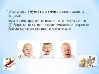 *В категорията чувства и емоции влизат следните
въпроси:
- шумно е,има променливо поведение,не иска да ходи на
ДГ,безразлично е,винаги е тъжно,има кошмари,страда от
безсъние,страхува се,винаги е разтревожено
 