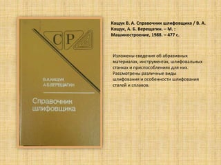 Кащук В. А. Справочник шлифовщика / В. А.
Кащук, А. Б. Верещагин. – М. :
Машиностроение, 1988. – 477 c.
Изложены сведения об абразивных
материалах, инструментах, шлифовальных
станках и приспособлениях для них.
Рассмотрены различные виды
шлифования и особенности шлифования
сталей и сплавов.
 