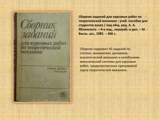 Сборник заданий для курсовых работ по
теоретической механике : учеб. пособие для
cтудентов вузов / под общ. ред. А. А.
Яблонского. – 4-е изд., перераб. и доп. – М. :
Высш. шк., 1985. – 366 c.
Сборник содержит 45 заданий по
статике, кинематике, динамике,
аналитической механике и колебаниям
механической системы для курсовых
работ, предусмотренных программой
курса теоретической механики.
 