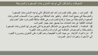 ‫والمتوسطة‬ ‫الصغيرة‬ ‫المشروعات‬ ‫تواجه‬ ‫التي‬ ‫والمشاكل‬ ‫المعوقات‬
5.‫الضرائب‬:‫الص‬ ‫المشروعات‬ ‫تواجه‬ ‫التي‬ ‫المشاكل‬ ‫أهم‬ ‫أحد‬ ‫الضرائب‬ ‫نظام‬ ‫يعتبر‬‫غيرة‬
‫العالم‬ ‫أنحاء‬ ‫جميع‬ ‫في‬ ‫والمتوسطة‬.‫ا‬ ‫ألصحاب‬ ‫سواء‬ ‫جانبين‬ ‫من‬ ‫المشكلة‬ ‫هذه‬ ‫وتظهر‬‫لمشروعات‬
‫نظر‬ ،‫للضرائب‬ ‫مشكلة‬ ‫كذلك‬ ‫وهي‬ ‫الضرائب‬ ‫ارتفاع‬ ‫حيث‬ ‫من‬ ‫والمتوسطة‬ ‫الصغيرة‬‫توفر‬ ‫لعدم‬ ً‫ا‬
‫الضرائب‬ ‫جهاز‬ ‫عمل‬ ‫يضيق‬ ‫مما‬ ‫المنشآت‬ ‫هذه‬ ‫عن‬ ‫الكافية‬ ‫البيانات‬.
6.‫المنافسة‬:‫المش‬ ‫لها‬ ‫تتعرض‬ ‫التي‬ ‫الجوهرية‬ ‫المشاكل‬ ‫من‬ ‫والتسويق‬ ‫المنافسة‬‫الصغيرة‬ ‫روعات‬
‫الكبيرة‬ ‫والمشروعات‬ ‫الواردات‬ ‫هي‬ ‫المنافسة‬ ‫مصادر‬ ‫وأهم‬ ،‫والمتوسطة‬.
7.‫األولية‬ ‫المواد‬ ‫ندرة‬:‫وضر‬ ‫التخزين‬ ‫على‬ ‫القدرة‬ ‫وعدم‬ ‫الطبيعية‬ ‫الندرة‬ ‫حيث‬ ‫من‬‫اللجوء‬ ‫ورة‬
‫الصرف‬ ‫أسعار‬ ‫وتغيرات‬ ‫االستيراد‬ ‫إلى‬.
 
