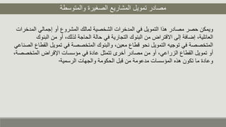 ‫والمتوسطة‬ ‫الصغيرة‬ ‫المشاريع‬ ‫تمويل‬ ‫مصادر‬
‫إجمالي‬ ‫أو‬ ‫المشروع‬ ‫لمالك‬ ‫الشخصية‬ ‫المدخرات‬ ‫في‬ ‫التمويل‬ ‫هذا‬ ‫مصادر‬ ‫حصر‬ ‫ويمكن‬‫المدخرات‬
‫ا‬ ‫من‬ ‫أو‬ ،‫لذلك‬ ‫الحاجة‬ ‫حالة‬ ‫في‬ ‫التجارية‬ ‫البنوك‬ ‫من‬ ‫االقتراض‬ ‫إلى‬ ‫إضافة‬ ،‫العائلية‬‫لبنوك‬
‫تموي‬ ‫في‬ ‫المتخصصة‬ ‫والبنوك‬ ،‫معين‬ ‫قطاع‬ ‫نحو‬ ‫التمويل‬ ‫توجيه‬ ‫في‬ ‫المتخصصة‬‫الصناعي‬ ‫القطاع‬ ‫ل‬
‫ال‬ ‫اإلقراض‬ ‫مؤسسات‬ ‫في‬ ‫عادة‬ ‫تتمثل‬ ‫أخرى‬ ‫مصادر‬ ‫من‬ ‫أو‬ ،‫الزراعي‬ ‫القطاع‬ ‫تمويل‬ ‫أو‬،‫متخصصة‬
‫الرسمية‬ ‫والجهات‬ ‫الحكومة‬ ‫قبل‬ ‫من‬ ‫مدعومة‬ ‫المؤسسات‬ ‫هذه‬ ‫تكون‬ ‫ما‬ ‫وعادة‬.
 