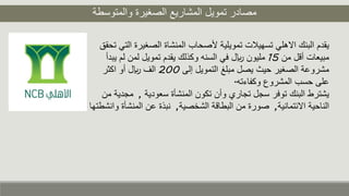 ‫والمتوسطة‬ ‫الصغيرة‬ ‫المشاريع‬ ‫تمويل‬ ‫مصادر‬
‫الصغي‬ ‫المنشاة‬ ‫ألصحاب‬ ‫تمويلية‬ ‫تسهيلت‬ ‫االهلي‬ ‫البنك‬ ‫يقدم‬‫تحقق‬ ‫التي‬ ‫رة‬
‫من‬ ‫أقل‬ ‫مبيعات‬15‫ل‬ ‫لمن‬ ‫تمويل‬ ‫يقدم‬ ‫وكذلك‬ ‫السنه‬ ‫في‬ ‫لاير‬ ‫مليون‬‫يبدأ‬ ‫م‬
‫إلى‬ ‫التمويل‬ ‫مبلغ‬ ‫يصل‬ ‫حيث‬ ‫الصغير‬ ‫مشروعة‬200‫اكثر‬ ‫أو‬ ‫لاير‬ ‫الف‬
‫وكفاءته‬ ‫المشروع‬ ‫حسب‬ ‫على‬.
‫سعودية‬ ‫المنشأة‬ ‫تكون‬ ‫وأن‬ ‫تجاري‬ ‫سجل‬ ‫توفر‬ ‫البنك‬ ‫يشترط‬,‫من‬ ‫مجدية‬
‫االئتمانية‬ ‫الناحية‬,‫الشخصية‬ ‫البطاقة‬ ‫من‬ ‫صورة‬,‫المن‬ ‫عن‬ ‫نبذة‬‫وانشطتها‬ ‫شأة‬
 