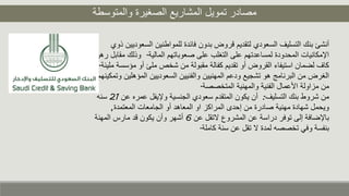 ‫والمتوسطة‬ ‫الصغيرة‬ ‫المشاريع‬ ‫تمويل‬ ‫مصادر‬
‫ال‬ ‫للمواطنين‬ ‫فائدة‬ ‫بدون‬ ‫قروض‬ ‫لتقديم‬ ‫السعودي‬ ‫التسليف‬ ‫بنك‬ ‫أنشئ‬‫ذوي‬ ‫سعوديين‬
‫المالية‬ ‫صعوباتهم‬ ‫على‬ ‫التغلب‬ ‫على‬ ‫لمساعدتهم‬ ‫المحدودة‬ ‫اإلمكانيات‬.‫وذلك‬‫رهن‬ ‫مقابل‬
‫م‬ ‫أو‬ ‫ملئ‬ ‫شخص‬ ‫من‬ ‫مقبولة‬ ‫كفالة‬ ‫تقديم‬ ‫أو‬ ‫القروض‬ ‫استيفاء‬ ‫لضمان‬ ‫كاف‬‫مليئة‬ ‫ؤسسة‬.
‫الم‬ ‫السعوديين‬ ‫والفنيين‬ ‫المهنيين‬ ‫ودعم‬ ‫تشجيع‬ ‫هو‬ ‫البرنامج‬ ‫من‬ ‫الغرض‬‫وتمكينهم‬ ‫ؤهلين‬
‫المتخصصة‬ ‫والمهنية‬ ‫الفنية‬ ‫األعمال‬ ‫مزاولة‬ ‫من‬.
‫التسليف‬ ‫بنك‬ ‫شروط‬ ‫من‬:‫عمر‬ ‫وإليفل‬ ‫الجنسية‬ ‫سعودي‬ ‫المتقدم‬ ‫يكون‬ ‫أن‬‫عن‬ ‫ه‬21‫سنه‬
‫المعتمدة‬ ‫الجامعات‬ ‫أو‬ ‫المعاهد‬ ‫او‬ ‫المراكز‬ ‫إحدى‬ ‫من‬ ‫صادرة‬ ‫مهنية‬ ‫شهادة‬ ‫ويحمل‬,
‫المشروع‬ ‫عن‬ ‫دراسة‬ ‫توفر‬ ‫إلى‬ ‫باإلضافة‬‫التقل‬‫عن‬6‫المهنة‬ ‫مارس‬ ‫قد‬ ‫يكون‬ ‫وأن‬ ‫أشهر‬
‫كاملة‬ ‫سنة‬ ‫عن‬ ‫تقل‬ ‫ال‬ ‫لمدة‬ ‫تخصصه‬ ‫وفي‬ ‫بنفسة‬.
 