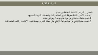 ‫الفنية‬ ‫الدراسة‬
‫ملخص‬:‫حيث‬ ‫من‬ ‫المختلفة‬ ‫اإلنتاجية‬ ‫المراحل‬:
1-‫للتصنيع‬ ‫اللزمة‬ ‫والمعدالت‬ ‫والبناء‬ ‫الملئم‬ ‫الموقع‬ ‫بمعرفة‬ ‫الثابتة‬ ‫األصول‬ ‫تحديد‬.
2-‫عامة‬ ‫ومرافق‬ ‫وعمال‬ ،‫خام‬ ‫مواد‬ ‫من‬ ‫اإلنتاج‬ ‫متطلبات‬ ‫تحديد‬.
3-‫وال‬ ،‫اإلنتاجية‬ ‫الدورة‬ ‫ومدة‬ ،‫التخزين‬ ‫عملية‬ ‫حتى‬ ‫اإلنتاج‬ ‫مراحل‬ ‫حيث‬ ‫من‬ ‫اإلنتاج‬ ‫عملية‬ ‫تحديد‬‫فيها‬ ‫المنتجة‬ ‫كمية‬
 