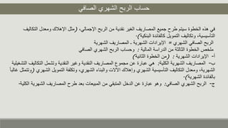 ‫الصافي‬ ‫الشهري‬ ‫الربح‬ ‫حساب‬
،‫اإلجمالي‬ ‫الربح‬ ‫من‬ ‫نقدية‬ ‫الغير‬ ‫المصاريف‬ ‫جميع‬ ‫طرح‬ ‫سيتم‬ ‫الخطوة‬ ‫هذه‬ ‫في‬(‫ا‬ ‫ومعدل‬ ‫اإلهلك‬ ‫مثل‬‫لتكاليف‬
‫البنكية‬ ‫كالفائدة‬ ‫التمويل‬ ‫وتكاليف‬ ،‫التأسيسية‬.)
‫الشهري‬ ‫الصافي‬ ‫الربح‬=‫الشهرية‬ ‫المصاريف‬ ‫ـ‬ ‫الشهرية‬ ‫اإليرادات‬
‫المالية‬ ‫الدراسة‬ ‫من‬ ‫الثالثة‬ ‫الخطوة‬ ‫ملخص‬:‫الصافي‬ ‫الشهري‬ ‫الربح‬ ‫وحساب‬
‫أ‬-‫الشهرية‬ ‫اإليرادات‬( :‫الثانية‬ ‫الخطوة‬ ‫من‬)
‫ب‬-‫الكلية‬ ‫الشهرية‬ ‫المصاريف‬:‫الت‬ ‫وتشمل‬ ‫النقدية‬ ‫وغير‬ ‫النقدية‬ ‫المصاريف‬ ‫مجموع‬ ‫عن‬ ‫عبارة‬ ‫هي‬‫التشغيلية‬ ‫كاليف‬
‫ا‬ ‫التمويل‬ ‫وتكلفة‬ ،‫الشهري‬ ‫والبناء‬ ‫اآلالت‬ ‫وإهلك‬ ‫الشهري‬ ‫التأسيسية‬ ‫التكاليف‬ ‫ومعدل‬ ،‫الشهرية‬‫لشهري‬(ً‫ا‬‫غالب‬ ‫وتتمثل‬
‫الشهرية‬ ‫بالفائدة‬.)
‫ج‬-‫الصافي‬ ‫الشهري‬ ‫الربح‬:‫الش‬ ‫المصاريف‬ ‫طرح‬ ‫بعد‬ ‫المبيعات‬ ‫من‬ ‫المتبقي‬ ‫الدخل‬ ‫عن‬ ‫عبارة‬ ‫وهو‬‫الكلية‬ ‫هرية‬.
 
