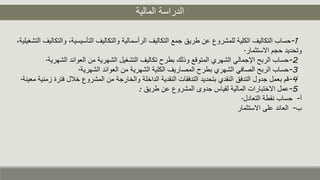 ‫المالية‬ ‫الدراسة‬
1-‫التأسيس‬ ‫والتكاليف‬ ‫الرأسمالية‬ ‫التكاليف‬ ‫جمع‬ ‫طريق‬ ‫عن‬ ‫للمشروع‬ ‫الكلية‬ ‫التكاليف‬ ‫حساب‬،‫التشغيلية‬ ‫والتكاليف‬ ،‫ية‬
‫االستثمار‬ ‫حجم‬ ‫وتحديد‬.
2-‫ال‬ ‫العوائد‬ ‫من‬ ‫الشهرية‬ ‫التشغيل‬ ‫تكاليف‬ ‫بطرح‬ ‫وذلك‬ ‫المتوقع‬ ‫الشهري‬ ‫اإلجمالي‬ ‫الربح‬ ‫حساب‬‫شهرية‬.
3-‫الشهرية‬ ‫العوائد‬ ‫من‬ ‫الشهرية‬ ‫الكلية‬ ‫المصاريف‬ ‫بطرح‬ ‫الشهري‬ ‫الصافي‬ ‫الربح‬ ‫حساب‬.
4-‫ف‬ ‫خلل‬ ‫المشروع‬ ‫من‬ ‫والخارجة‬ ‫الداخلة‬ ‫النقدية‬ ‫التدفقات‬ ‫بتحديد‬ ‫النقدي‬ ‫التدفق‬ ‫جدول‬ ‫بعمل‬ ‫قم‬‫معينة‬ ‫زمنية‬ ‫ترة‬.
5-‫طريق‬ ‫عن‬ ‫المشروع‬ ‫جدوى‬ ‫لقياس‬ ‫المالية‬ ‫االختبارات‬ ‫عمل‬:
‫أ‬-‫التعادل‬ ‫نقطة‬ ‫حساب‬.
‫ب‬-‫االستثمار‬ ‫على‬ ‫العائد‬
 