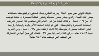 ‫والمتوسطة‬ ‫الصغيرة‬ ‫المشاريع‬ ‫ماهي‬
‫والمتوس‬ ‫الصغيرة‬ ‫المشروعات‬ ‫يعرف‬ ‫المثال‬ ‫سبيل‬ ‫على‬ ‫الدولي‬ ‫فالبنك‬‫باستخدام‬ ‫طة‬
‫صغ‬ ‫المنشأة‬ ‫وتعتبر‬ ،ً‫ا‬‫مبدئي‬ ً‫ا‬‫معيار‬ ‫يعتبر‬ ‫والذي‬ ‫العمال‬ ‫عدد‬ ‫معيار‬‫توظف‬ ‫كانت‬ ‫إذا‬ ‫يرة‬
‫من‬ ‫أقل‬50ً‫ل‬‫عام‬.‫ل‬ ‫المعيار‬ ‫هذا‬ ‫تستخدم‬ ‫التي‬ ‫العالم‬ ‫دول‬ ‫من‬ ‫العديد‬ ‫وهناك‬‫تعريف‬
‫والمتوسطة‬ ‫الصغيرة‬ ‫المنشآت‬.‫وايطا‬ ،‫األمريكية‬ ‫المتحدة‬ ‫الواليات‬ ‫ففي‬‫وفرنسا‬ ‫ليا‬
‫حتى‬ ‫توظف‬ ‫كانت‬ ‫إذا‬ ‫ومتوسطة‬ ‫صغيرة‬ ‫المنشأة‬ ‫تعتبر‬500‫السويد‬ ‫وفي‬ ،‫عامل‬
‫لغاية‬200‫حتى‬ ‫واستراليا‬ ‫كندا‬ ‫وفي‬ ،‫عامل‬99‫الدنمارك‬ ‫في‬ ‫أنها‬ ‫حين‬ ‫في‬ ،ً‫ل‬‫عام‬
‫لغاية‬ ‫توظف‬ ‫التي‬ ‫المنشاة‬ ‫هي‬50ً‫ل‬‫عام‬.
 