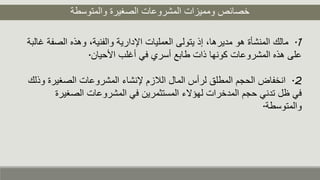 ‫والمتوسطة‬ ‫الصغيرة‬ ‫المشروعات‬ ‫ومميزات‬ ‫خصائص‬
1.‫الص‬ ‫وهذه‬ ،‫والفنية‬ ‫اإلدارية‬ ‫العمليات‬ ‫يتولى‬ ‫إذ‬ ،‫مديرها‬ ‫هو‬ ‫المنشأة‬ ‫مالك‬‫غالبة‬ ‫فة‬
‫األحيان‬ ‫أغلب‬ ‫في‬ ‫أسري‬ ‫طابع‬ ‫ذات‬ ‫كونها‬ ‫المشروعات‬ ‫هذه‬ ‫على‬.
2.‫الصغير‬ ‫المشروعات‬ ‫إلنشاء‬ ‫اللزم‬ ‫المال‬ ‫لرأس‬ ‫المطلق‬ ‫الحجم‬ ‫انخفاض‬‫وذلك‬ ‫ة‬
‫الصغي‬ ‫المشروعات‬ ‫في‬ ‫المستثمرين‬ ‫لهؤالء‬ ‫المدخرات‬ ‫حجم‬ ‫تدني‬ ‫ظل‬ ‫في‬‫رة‬
‫والمتوسطة‬.
 