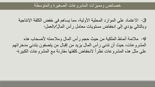 ‫والمتوسطة‬ ‫الصغيرة‬ ‫المشروعات‬ ‫ومميزات‬ ‫خصائص‬
3.‫ا‬ ‫الكلفة‬ ‫خفض‬ ‫في‬ ‫يساهم‬ ‫مما‬ ،‫األولية‬ ‫المحلية‬ ‫الموارد‬ ‫على‬ ‫االعتماد‬‫إلنتاجية‬
‫المال‬ ‫رأس‬ ‫معامل‬ ‫مستويات‬ ‫انخفاض‬ ‫إلى‬ ‫يؤدي‬ ‫وبالتالي‬/‫العمل‬.
4.‫هذه‬ ‫ألصحاب‬ ‫وملءمته‬ ‫المال‬ ‫رأس‬ ‫حجم‬ ‫حيث‬ ‫من‬ ‫الملكية‬ ‫أنماط‬ ‫ملئمة‬
‫بتد‬ ‫يتصفون‬ ‫من‬ ‫إقبال‬ ‫من‬ ‫يزيد‬ ‫المال‬ ‫رأس‬ ‫تدني‬ ‫أن‬ ‫حيث‬ ،‫المشروعات‬‫مدخراتهم‬ ‫ني‬
‫ا‬ ‫المشروعات‬ ‫مع‬ ‫مقارنة‬ ‫كلفتها‬ ‫النخفاض‬ ً‫ا‬‫نظر‬ ‫المشروعات‬ ‫هذه‬ ‫مثل‬ ‫على‬‫لكبيرة‬.
 