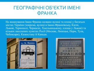 На вшанування Івана Франка названо вулиці та площі у багатьох
містах України (зокрема, вулиці в Івано-Франківську, Києві,
Львові, Тернополі, Черкасах, Хмельницькому, площа у Львові) та
кількох населених пунктах Росії (Москва, Липецьк, Перм, Тула,
Чебоксари), Казахстану й Канади.
ГЕОГРАФІЧНІ ОБ’ЄКТИ ІМЕНІ
ФРАНКА
 