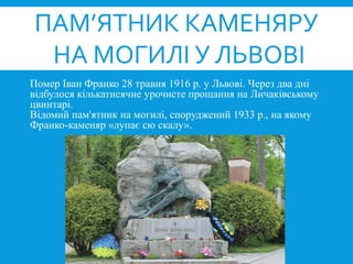 Помер Іван Франко 28 травня 1916 р. у Львові. Через два дні
відбулося кількатисячне урочисте прощання на Личаківському
цвинтарі.
Відомий пам'ятник на могилі, споруджений 1933 р., на якому
Франко-каменяр «лупає сю скалу».
ПАМ’ЯТНИК КАМЕНЯРУ
НА МОГИЛІ У ЛЬВОВІ
 
