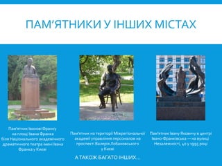 ПАМ’ЯТНИКИ У ІНШИХ МІСТАХ
Пам'ятник Іванові Франку
на площі Івана Франка
біля Національного академічного
драматичного театра імені Івана
Франка у Києві
Пам'ятник на території Міжрегіональної
академії управління персоналом на
проспекті Валерія Лобановського
у Києві
Пам'ятник Івану Яковичу в центрі
Івано-Франківська — на вулиці
Незалежності, 40 у 1995 році
АТАКОЖ БАГАТО ІНШИХ…
 