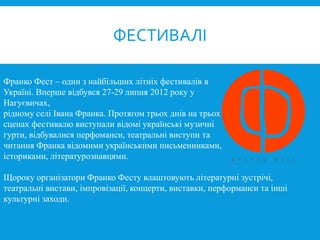 Франко Фест – один з найбільших літніх фестивалів в
Україні. Вперше відбувся 27-29 липня 2012 року у
Нагуєвичах,
рідному селі Івана Франка. Протягом трьох днів на трьох
сценах фестивалю виступали відомі українські музичні
гурти, відбувалися перфоманси, театральні виступи та
читання Франка відомими українськими письменниками,
істориками, літературознавцями.
Щороку організатори Франко Фесту влаштовують літературні зустрічі,
театральні вистави, імпровізації, концерти, виставки, перформанси та інші
культурні заходи.
ФЕСТИВАЛІ
 