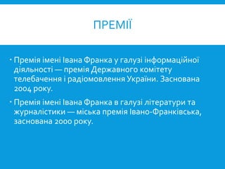  Премія імені Івана Франка у галузі інформаційної
діяльності — премія Державного комітету
телебачення і радіомовлення України. Заснована
2004 року.
 Премія імені Івана Франка в галузі літератури та
журналістики — міська премія Івано-Франківська,
заснована 2000 року.
ПРЕМІЇ
 