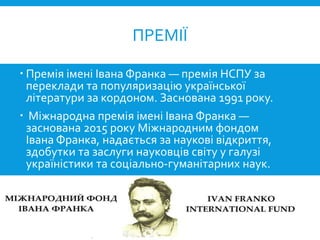 Премія імені Івана Франка — премія НСПУ за
переклади та популяризацію української
літератури за кордоном. Заснована 1991 року.
 Міжнародна премія імені Івана Франка —
заснована 2015 року Міжнародним фондом
Івана Франка, надається за наукові відкриття,
здобутки та заслуги науковців світу у галузі
україністики та соціально-гуманітарних наук.
ПРЕМІЇ
 