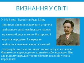 У 1956 році Всесвітня Рада Миру
прийняла рішення вшанувати сторіччя
геніального сина українського народу,
мужнього борця за волю, братерство і
мир між народами. І навряд чи
знайдеться визначне явище в світовій
літературі, яке тією чи іншою мірою не було визначене
Франком як перекладачем, критиком або видавцем. Він
дав рідному народові твори світових класиків у своїх
перекладах.
ВИЗНАННЯ У СВІТІ
 