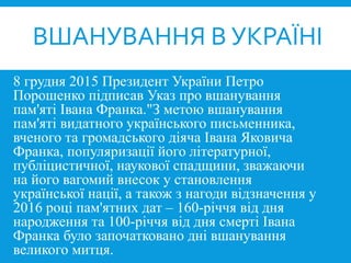 8 грудня 2015 Президент України Петро
Порошенко підписав Указ про вшанування
пам'яті Івана Франка."З метою вшанування
пам'яті видатного українського письменника,
вченого та громадського діяча Івана Яковича
Франка, популяризації його літературної,
публіцистичної, наукової спадщини, зважаючи
на його вагомий внесок у становлення
української нації, а також з нагоди відзначення у
2016 році пам'ятних дат – 160-річчя від дня
народження та 100-річчя від дня смерті Івана
Франка було започатковано дні вшанування
великого митця.
ВШАНУВАННЯ В УКРАЇНІ
 