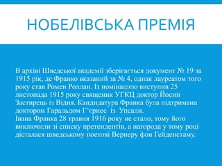 В архіві Шведської академії зберігається документ № 19 за
1915 рік, де Франко вказаний за № 4, однак лауреатом того
року став Ромен Роллан. Із номінацією виступив 25
листопада 1915 року священик УГКЦ доктор Йосип
Застирець із Відня. Кандидатура Франка була підтримана
доктором Гаральдом Г’єрнес із Упсали.
Івана Франка 28 травня 1916 року не стало, тому його
виключили зі списку претендентів, а нагорода у тому році
дісталася шведському поетові Вернеру фон Гейденстаму.
НОБЕЛІВСЬКА ПРЕМІЯ
 