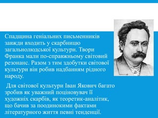 Спадщина геніальних письменників
завжди входить у скарбницю
загальнолюдської культури. Твори
Франка мали по-справжньому світовий
резонанс. Разом з тим здобутки світової
культури він робив надбанням рідного
народу.
Для світової культури Іван Якович багато
зробив як уважний поціновувач її
художніх скарбів, як теоретик-аналітик,
що бачив за поодинокими фактами
літературного життя певні тенденції.
 
