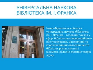 Івано-Франківська обласна
універсальна наукова бібліотека
ім. І. Франка – головний заклад у
сфері бібліотечно-інформаційного
обслуговування, методичний та
координаційний обласний центр
бібліотек різних систем і
відомств, обласне сховище творів
друку.
УНІВЕРСАЛЬНА НАУКОВА
БІБЛІОТЕКА ІМ. І. ФРАНКА
 